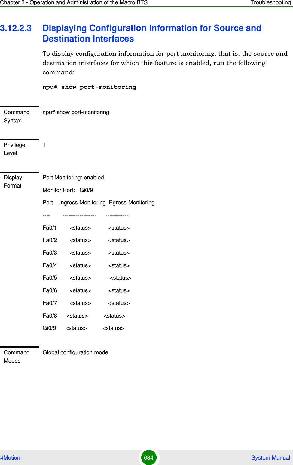 Chapter 3 - Operation and Administration of the Macro BTS Troubleshooting4Motion 684  System Manual3.12.2.3 Displaying Configuration Information for Source and Destination InterfacesTo display configuration information for port monitoring, that is, the source and destination interfaces for which this feature is enabled, run the following command:npu# show port-monitoringCommand Syntaxnpu# show port-monitoringPrivilege Level1Display FormatPort Monitoring: enabled Monitor Port:   Gi0/9Port    Ingress-Monitoring  Egress-Monitoring----        ------------------      ------------Fa0/1        &lt;status&gt;           &lt;status&gt;Fa0/2        &lt;status&gt;           &lt;status&gt;Fa0/3        &lt;status&gt;           &lt;status&gt;Fa0/4        &lt;status&gt;           &lt;status&gt;Fa0/5        &lt;status&gt;            &lt;status&gt;Fa0/6        &lt;status&gt;           &lt;status&gt;Fa0/7        &lt;status&gt;           &lt;status&gt;Fa0/8      &lt;status&gt;          &lt;status&gt; Gi0/9      &lt;status&gt;          &lt;status&gt;Command ModesGlobal configuration mode