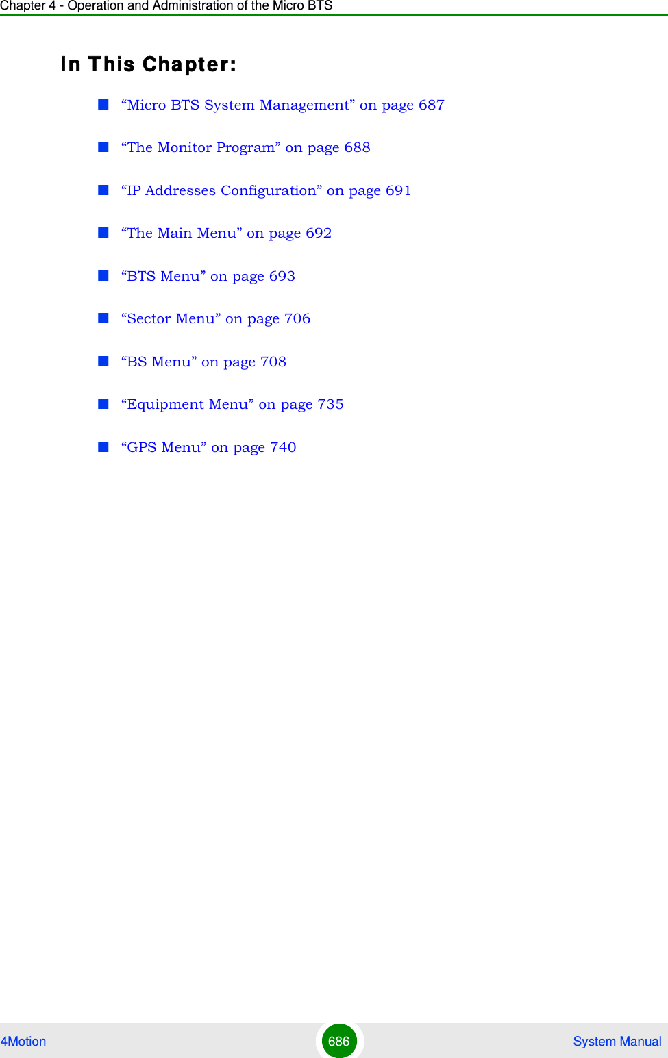 Chapter 4 - Operation and Administration of the Micro BTS4Motion 686  System ManualIn T his Chapter:“Micro BTS System Management” on page 687“The Monitor Program” on page 688“IP Addresses Configuration” on page 691“The Main Menu” on page 692“BTS Menu” on page 693“Sector Menu” on page 706“BS Menu” on page 708“Equipment Menu” on page 735“GPS Menu” on page 740