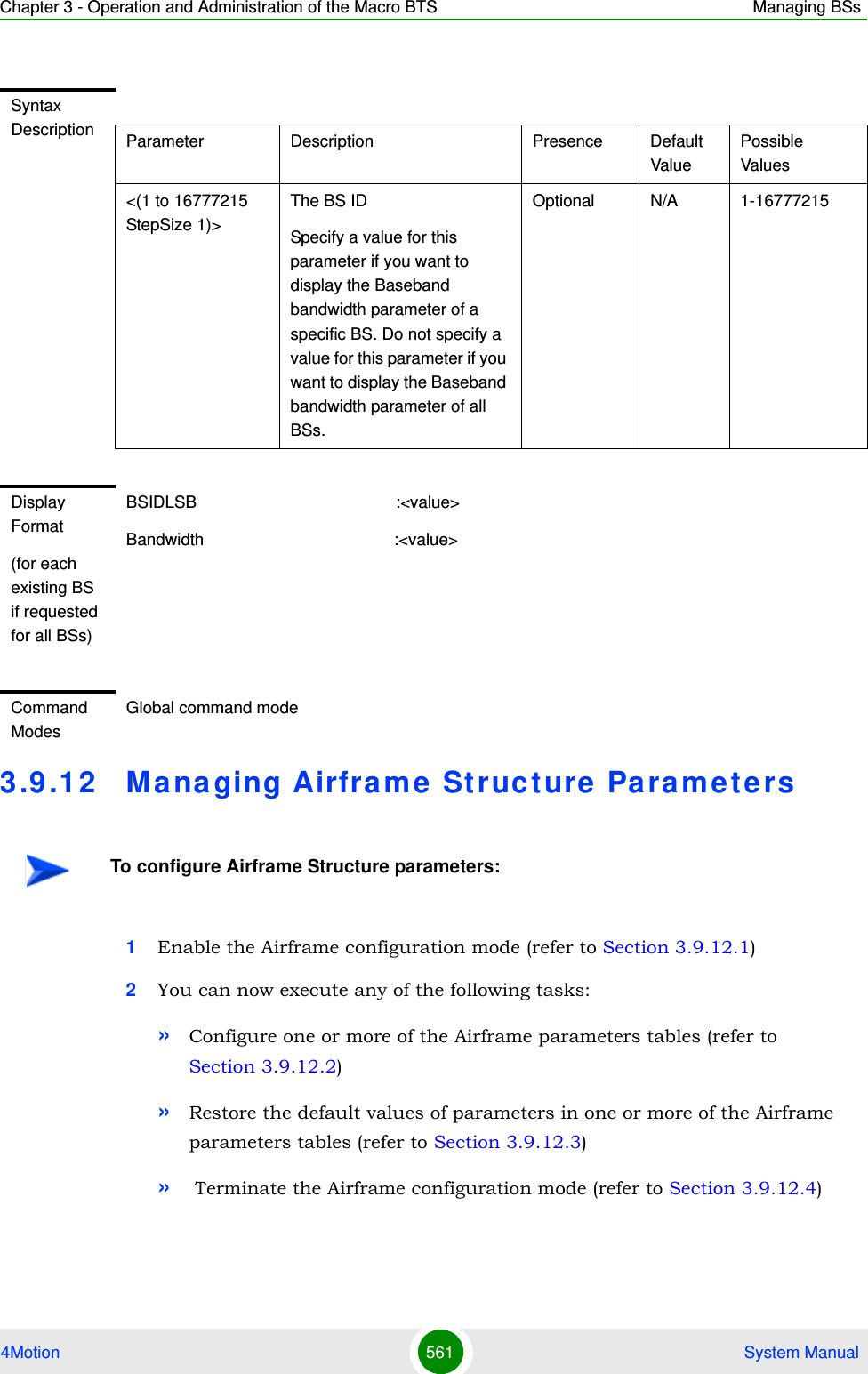 Chapter 3 - Operation and Administration of the Macro BTS Managing BSs4Motion 561  System Manual3.9 .12 Managing Airframe Structure Pa ra meters1Enable the Airframe configuration mode (refer to Section 3.9.12.1)2You can now execute any of the following tasks:»Configure one or more of the Airframe parameters tables (refer to Section 3.9.12.2)»Restore the default values of parameters in one or more of the Airframe parameters tables (refer to Section 3.9.12.3)» Terminate the Airframe configuration mode (refer to Section 3.9.12.4)Syntax Description Parameter Description Presence Default ValuePossible Values&lt;(1 to 16777215 StepSize 1)&gt;The BS ID Specify a value for this parameter if you want to display the Baseband bandwidth parameter of a specific BS. Do not specify a value for this parameter if you want to display the Baseband bandwidth parameter of all BSs.Optional N/A 1-16777215Display Format(for each existing BS if requested for all BSs)BSIDLSB                                           :&lt;value&gt;Bandwidth                                         :&lt;value&gt;Command ModesGlobal command modeTo configure Airframe Structure parameters:
