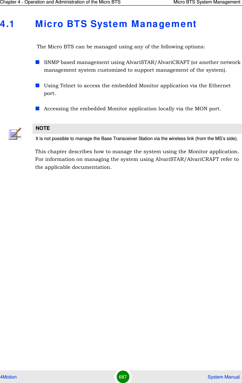 Chapter 4 - Operation and Administration of the Micro BTS Micro BTS System Management4Motion 687  System Manual4.1 M icro BTS System Mana gement The Micro BTS can be managed using any of the following options:SNMP based management using AlvariSTAR/AlvariCRAFT (or another network management system customized to support management of the system).Using Telnet to access the embedded Monitor application via the Ethernet port.Accessing the embedded Monitor application locally via the MON port.This chapter describes how to manage the system using the Monitor application. For information on managing the system using AlvariSTAR/AlvariCRAFT refer to the applicable documentation.NOTEIt is not possible to manage the Base Transceiver Station via the wireless link (from the MS’s side).