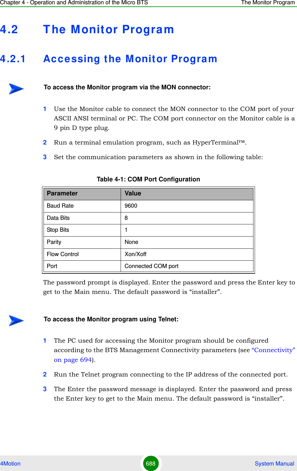 Chapter 4 - Operation and Administration of the Micro BTS The Monitor Program4Motion 688  System Manual4.2 T he Monitor Progra m4.2 .1 Ac c e ssing the M onitor Program1Use the Monitor cable to connect the MON connector to the COM port of your ASCII ANSI terminal or PC. The COM port connector on the Monitor cable is a 9 pin D type plug.2Run a terminal emulation program, such as HyperTerminal™.3Set the communication parameters as shown in the following table:The password prompt is displayed. Enter the password and press the Enter key to get to the Main menu. The default password is “installer”.1The PC used for accessing the Monitor program should be configured according to the BTS Management Connectivity parameters (see “Connectivity” on page 694).2Run the Telnet program connecting to the IP address of the connected port. 3The Enter the password message is displayed. Enter the password and press the Enter key to get to the Main menu. The default password is “installer”.To access the Monitor program via the MON connector:Table 4-1: COM Port ConfigurationParameter ValueBaud Rate 9600Data Bits 8Stop Bits 1Parity NoneFlow Control Xon/XoffPort Connected COM portTo access the Monitor program using Telnet: