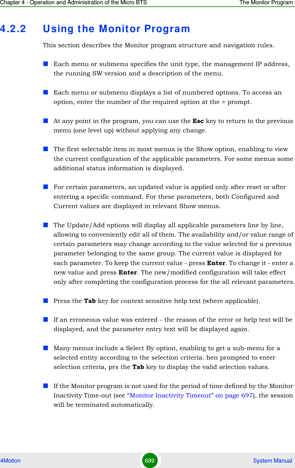 Chapter 4 - Operation and Administration of the Micro BTS The Monitor Program4Motion 689  System Manual4.2 .2 Using the M onitor ProgramThis section describes the Monitor program structure and navigation rules.Each menu or submenu specifies the unit type, the management IP address, the running SW version and a description of the menu.Each menu or submenu displays a list of numbered options. To access an option, enter the number of the required option at the &gt; prompt.At any point in the program, you can use the Esc key to return to the previous menu (one level up) without applying any change.The first selectable item in most menus is the Show option, enabling to view the current configuration of the applicable parameters. For some menus some additional status information is displayed.For certain parameters, an updated value is applied only after reset or after entering a specific command. For these parameters, both Configured and Current values are displayed in relevant Show menus.The Update/Add options will display all applicable parameters line by line, allowing to conveniently edit all of them. The availability and/or value range of certain parameters may change according to the value selected for a previous parameter belonging to the same group. The current value is displayed for each parameter. To keep the current value - press Enter. To change it - enter a new value and press Enter. The new/modified configuration will take effect only after completing the configuration process for the all relevant parameters.Press the Tab key for context sensitive help text (where applicable).If an erroneous value was entered - the reason of the error or help text will be displayed, and the parameter entry text will be displayed again.Many menus include a Select By option, enabling to get a sub-menu for a selected entity according to the selection criteria. hen prompted to enter selection criteria, prs the Tab key to display the valid selection values.If the Monitor program is not used for the period of time defined by the Monitor Inactivity Time-out (see “Monitor Inactivity Timeout” on page 697), the session will be terminated automatically.