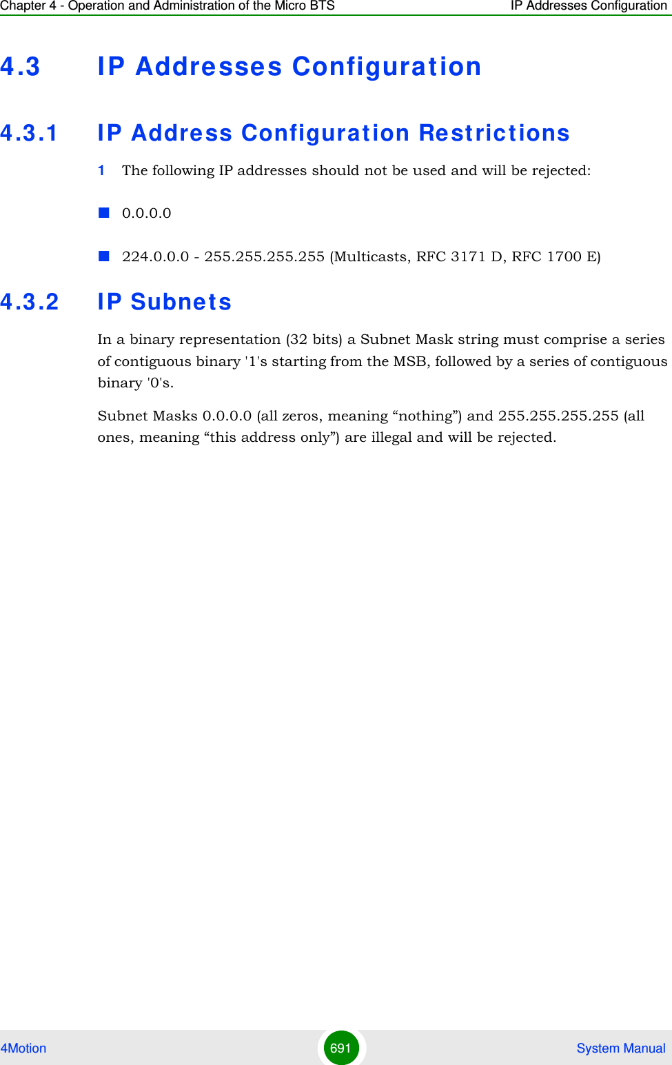 Chapter 4 - Operation and Administration of the Micro BTS IP Addresses Configuration4Motion 691  System Manual4.3 IP Addresse s Configuration4.3 .1 IP Address Configuration Restric t ions1The following IP addresses should not be used and will be rejected:0.0.0.0224.0.0.0 - 255.255.255.255 (Multicasts, RFC 3171 D, RFC 1700 E)4.3 .2 IP SubnetsIn a binary representation (32 bits) a Subnet Mask string must comprise a series of contiguous binary &apos;1&apos;s starting from the MSB, followed by a series of contiguous binary &apos;0&apos;s.Subnet Masks 0.0.0.0 (all zeros, meaning “nothing”) and 255.255.255.255 (all ones, meaning “this address only”) are illegal and will be rejected.