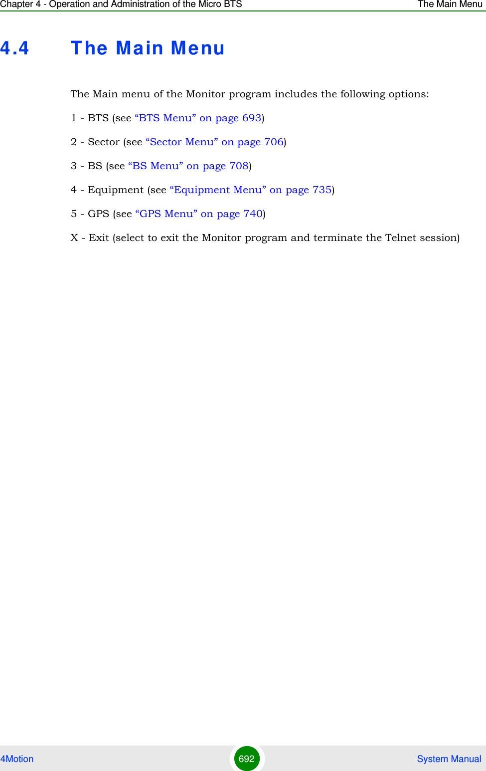 Chapter 4 - Operation and Administration of the Micro BTS The Main Menu4Motion 692  System Manual4.4 T he Ma in MenuThe Main menu of the Monitor program includes the following options:1 - BTS (see “BTS Menu” on page 693)2 - Sector (see “Sector Menu” on page 706)3 - BS (see “BS Menu” on page 708)4 - Equipment (see “Equipment Menu” on page 735)5 - GPS (see “GPS Menu” on page 740)X - Exit (select to exit the Monitor program and terminate the Telnet session)