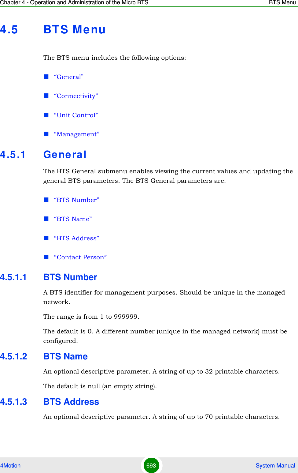 Chapter 4 - Operation and Administration of the Micro BTS BTS Menu4Motion 693  System Manual4.5 BTS M e nuThe BTS menu includes the following options:“General”“Connectivity”“Unit Control”“Management”4.5 .1 Ge neralThe BTS General submenu enables viewing the current values and updating the general BTS parameters. The BTS General parameters are:“BTS Number”“BTS Name”“BTS Address”“Contact Person”4.5.1.1 BTS NumberA BTS identifier for management purposes. Should be unique in the managed network.The range is from 1 to 999999.The default is 0. A different number (unique in the managed network) must be configured.4.5.1.2 BTS NameAn optional descriptive parameter. A string of up to 32 printable characters.The default is null (an empty string).4.5.1.3 BTS AddressAn optional descriptive parameter. A string of up to 70 printable characters.