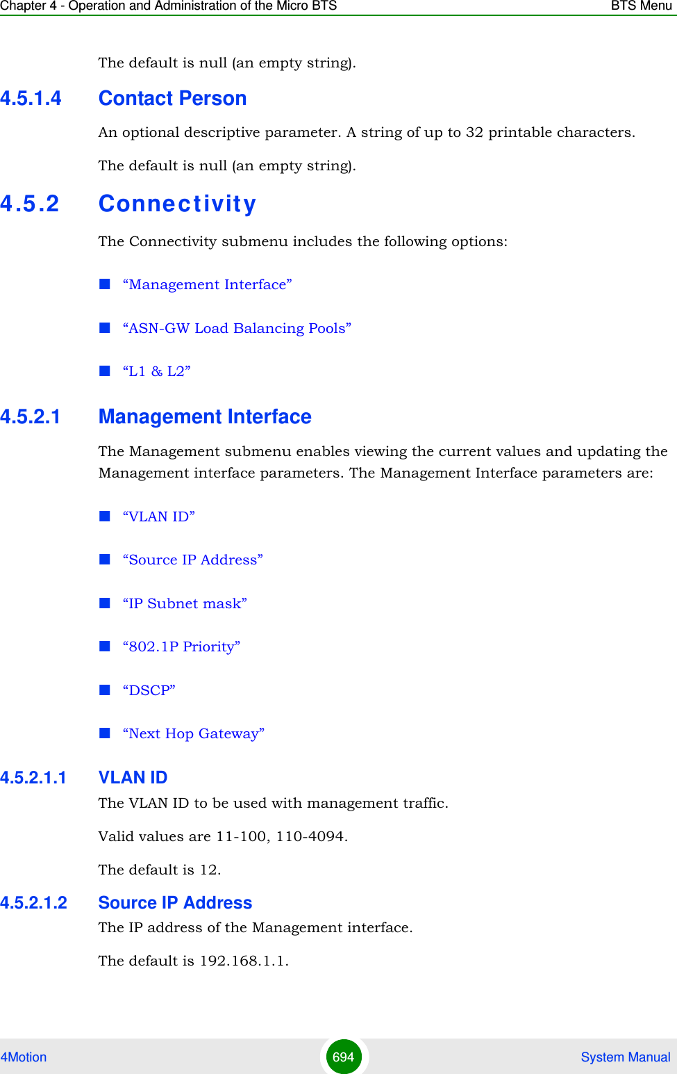 Chapter 4 - Operation and Administration of the Micro BTS BTS Menu4Motion 694  System ManualThe default is null (an empty string).4.5.1.4 Contact PersonAn optional descriptive parameter. A string of up to 32 printable characters.The default is null (an empty string).4.5 .2 ConnectivityThe Connectivity submenu includes the following options:“Management Interface”“ASN-GW Load Balancing Pools”“L1 &amp; L2”4.5.2.1 Management InterfaceThe Management submenu enables viewing the current values and updating the Management interface parameters. The Management Interface parameters are:“VLAN ID”“Source IP Address”“IP Subnet mask”“802.1P Priority”“DSCP”“Next Hop Gateway”4.5.2.1.1 VLAN IDThe VLAN ID to be used with management traffic.Valid values are 11-100, 110-4094. The default is 12.4.5.2.1.2 Source IP AddressThe IP address of the Management interface.The default is 192.168.1.1.