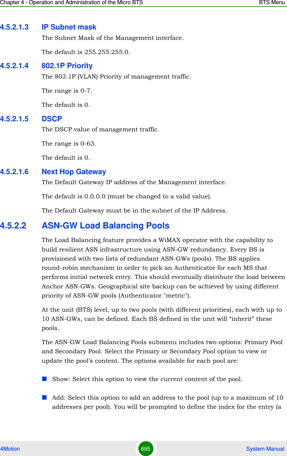 Chapter 4 - Operation and Administration of the Micro BTS BTS Menu4Motion 695  System Manual4.5.2.1.3 IP Subnet maskThe Subnet Mask of the Management interface.The default is 255.255.255.0.4.5.2.1.4 802.1P PriorityThe 802.1P (VLAN) Priority of management traffic.The range is 0-7.The default is 0.4.5.2.1.5 DSCPThe DSCP value of management traffic. The range is 0-63. The default is 0.4.5.2.1.6 Next Hop GatewayThe Default Gateway IP address of the Management interface.The default is 0.0.0.0 (must be changed to a valid value). The Default Gateway must be in the subnet of the IP Address.4.5.2.2 ASN-GW Load Balancing PoolsThe Load Balancing feature provides a WiMAX operator with the capability to build resilient ASN infrastructure using ASN-GW redundancy. Every BS is provisioned with two lists of redundant ASN-GWs (pools). The BS applies round-robin mechanism in order to pick an Authenticator for each MS that performs initial network entry. This should eventually distribute the load between Anchor ASN-GWs. Geographical site backup can be achieved by using different priority of ASN-GW pools (Authenticator &quot;metric&quot;).At the unit (BTS) level, up to two pools (with different priorities), each with up to 10 ASN-GWs, can be defined. Each BS defined in the unit will “inherit” these pools.The ASN-GW Load Balancing Pools submenu includes two options: Primary Pool and Secondary Pool. Select the Primary or Secondary Pool option to view or update the pool’s content. The options available for each pool are:Show: Select this option to view the current content of the pool.Add: Select this option to add an address to the pool (up to a maximum of 10 addresses per pool). You will be prompted to define the index for the entry (a 