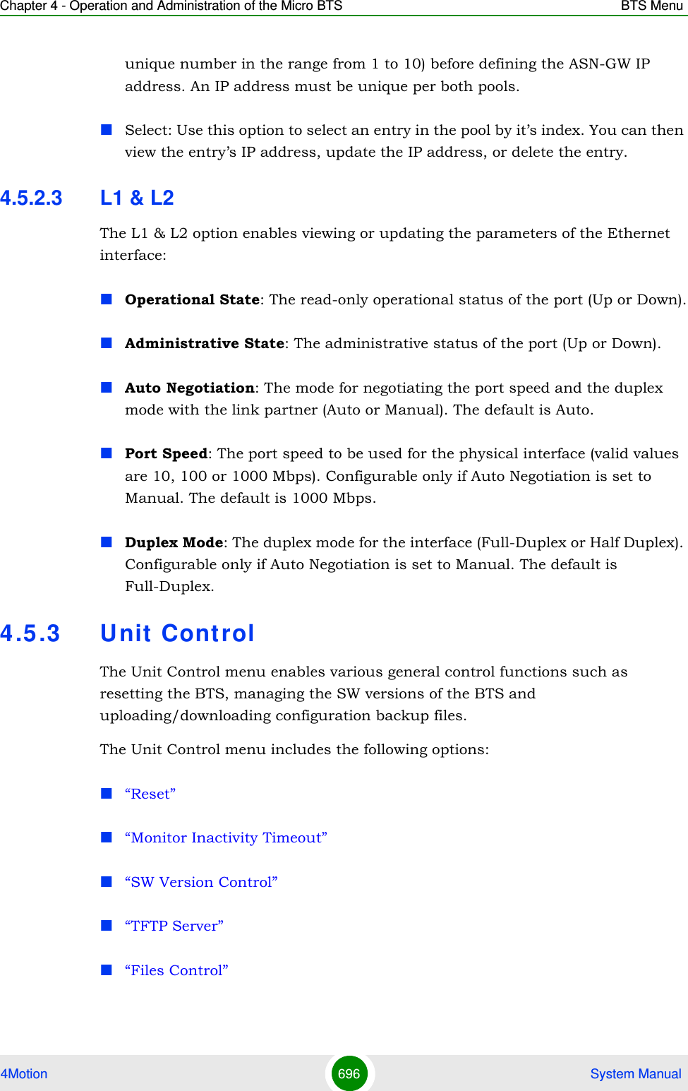 Chapter 4 - Operation and Administration of the Micro BTS BTS Menu4Motion 696  System Manualunique number in the range from 1 to 10) before defining the ASN-GW IP address. An IP address must be unique per both pools.Select: Use this option to select an entry in the pool by it’s index. You can then view the entry’s IP address, update the IP address, or delete the entry.4.5.2.3 L1 &amp; L2The L1 &amp; L2 option enables viewing or updating the parameters of the Ethernet interface:Operational State: The read-only operational status of the port (Up or Down).Administrative State: The administrative status of the port (Up or Down).Auto Negotiation: The mode for negotiating the port speed and the duplex mode with the link partner (Auto or Manual). The default is Auto.Port Speed: The port speed to be used for the physical interface (valid values are 10, 100 or 1000 Mbps). Configurable only if Auto Negotiation is set to Manual. The default is 1000 Mbps.Duplex Mode: The duplex mode for the interface (Full-Duplex or Half Duplex). Configurable only if Auto Negotiation is set to Manual. The default is Full-Duplex.4.5 .3 Unit ControlThe Unit Control menu enables various general control functions such as resetting the BTS, managing the SW versions of the BTS and uploading/downloading configuration backup files.The Unit Control menu includes the following options:“Reset”“Monitor Inactivity Timeout”“SW Version Control”“TFTP Server”“Files Control”