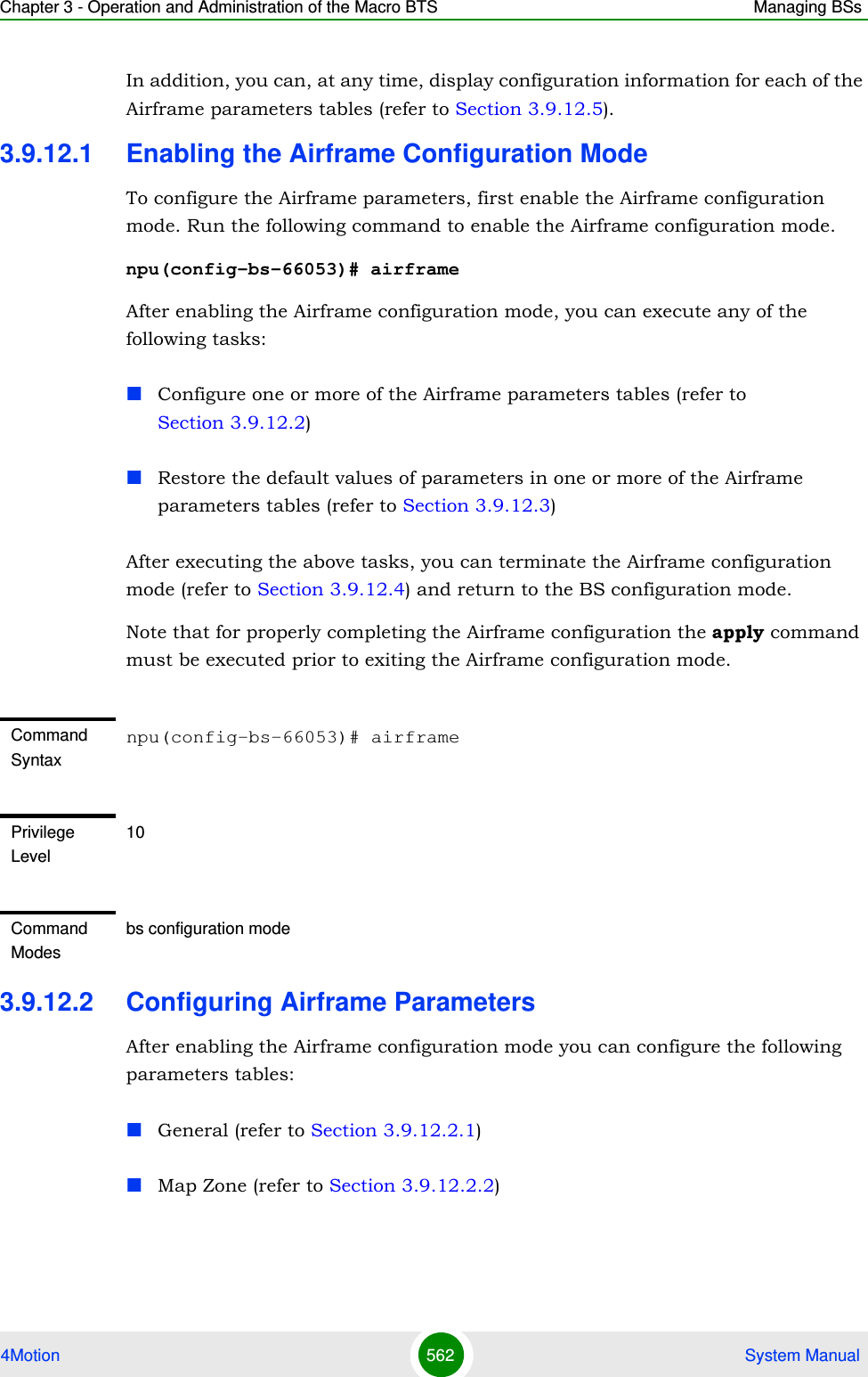 Chapter 3 - Operation and Administration of the Macro BTS Managing BSs4Motion 562  System ManualIn addition, you can, at any time, display configuration information for each of the Airframe parameters tables (refer to Section 3.9.12.5).3.9.12.1 Enabling the Airframe Configuration ModeTo configure the Airframe parameters, first enable the Airframe configuration mode. Run the following command to enable the Airframe configuration mode.npu(config-bs-66053)# airframeAfter enabling the Airframe configuration mode, you can execute any of the following tasks:Configure one or more of the Airframe parameters tables (refer to Section 3.9.12.2)Restore the default values of parameters in one or more of the Airframe parameters tables (refer to Section 3.9.12.3)After executing the above tasks, you can terminate the Airframe configuration mode (refer to Section 3.9.12.4) and return to the BS configuration mode.Note that for properly completing the Airframe configuration the apply command must be executed prior to exiting the Airframe configuration mode.3.9.12.2 Configuring Airframe ParametersAfter enabling the Airframe configuration mode you can configure the following parameters tables:General (refer to Section 3.9.12.2.1)Map Zone (refer to Section 3.9.12.2.2)Command Syntaxnpu(config-bs-66053)# airframePrivilege Level10Command Modesbs configuration mode