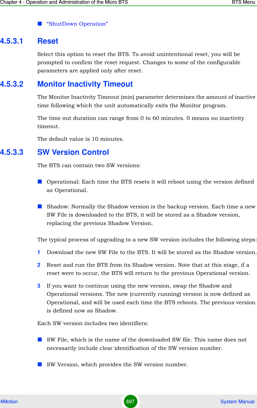 Chapter 4 - Operation and Administration of the Micro BTS BTS Menu4Motion 697  System Manual“ShutDown Operation”4.5.3.1 ResetSelect this option to reset the BTS. To avoid unintentional reset, you will be prompted to confirm the reset request. Changes to some of the configurable parameters are applied only after reset.4.5.3.2 Monitor Inactivity TimeoutThe Monitor Inactivity Timeout (min) parameter determines the amount of inactive time following which the unit automatically exits the Monitor program. The time out duration can range from 0 to 60 minutes. 0 means no inactivity timeout.The default value is 10 minutes.4.5.3.3 SW Version ControlThe BTS can contain two SW versions:Operational: Each time the BTS resets it will reboot using the version defined as Operational.Shadow: Normally the Shadow version is the backup version. Each time a new SW File is downloaded to the BTS, it will be stored as a Shadow version, replacing the previous Shadow Version.The typical process of upgrading to a new SW version includes the following steps:1Download the new SW File to the BTS. It will be stored as the Shadow version.2Reset and run the BTS from its Shadow version. Note that at this stage, if a reset were to occur, the BTS will return to the previous Operational version.3If you want to continue using the new version, swap the Shadow and Operational versions. The new (currently running) version is now defined as Operational, and will be used each time the BTS reboots. The previous version is defined now as Shadow.Each SW version includes two identifiers:SW File, which is the name of the downloaded SW file. This name does not necessarily include clear identification of the SW version number.SW Version, which provides the SW version number.