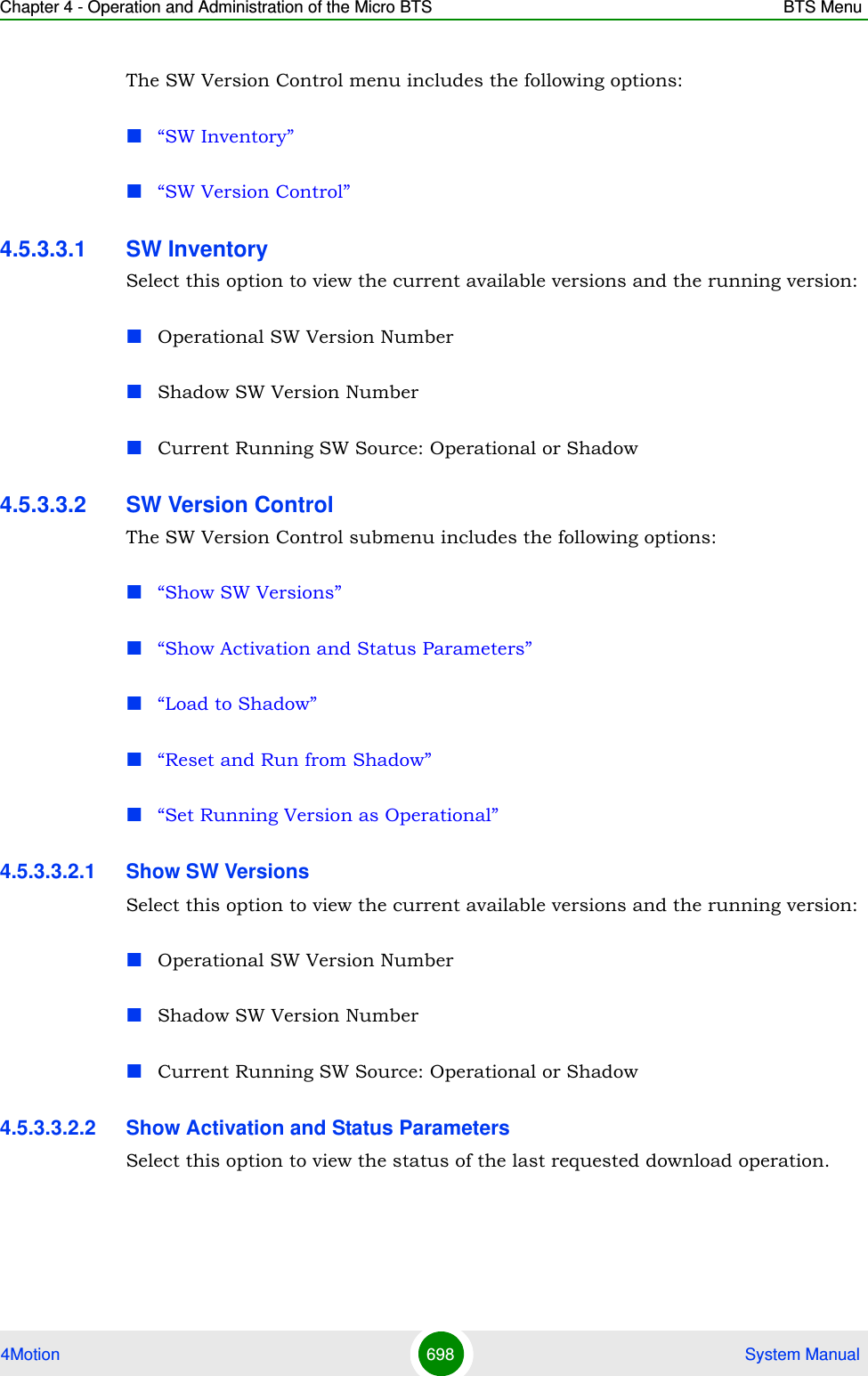 Chapter 4 - Operation and Administration of the Micro BTS BTS Menu4Motion 698  System ManualThe SW Version Control menu includes the following options:“SW Inventory”“SW Version Control”4.5.3.3.1 SW InventorySelect this option to view the current available versions and the running version:Operational SW Version NumberShadow SW Version NumberCurrent Running SW Source: Operational or Shadow4.5.3.3.2 SW Version ControlThe SW Version Control submenu includes the following options:“Show SW Versions”“Show Activation and Status Parameters”“Load to Shadow”“Reset and Run from Shadow”“Set Running Version as Operational”4.5.3.3.2.1 Show SW VersionsSelect this option to view the current available versions and the running version:Operational SW Version NumberShadow SW Version NumberCurrent Running SW Source: Operational or Shadow4.5.3.3.2.2 Show Activation and Status ParametersSelect this option to view the status of the last requested download operation.