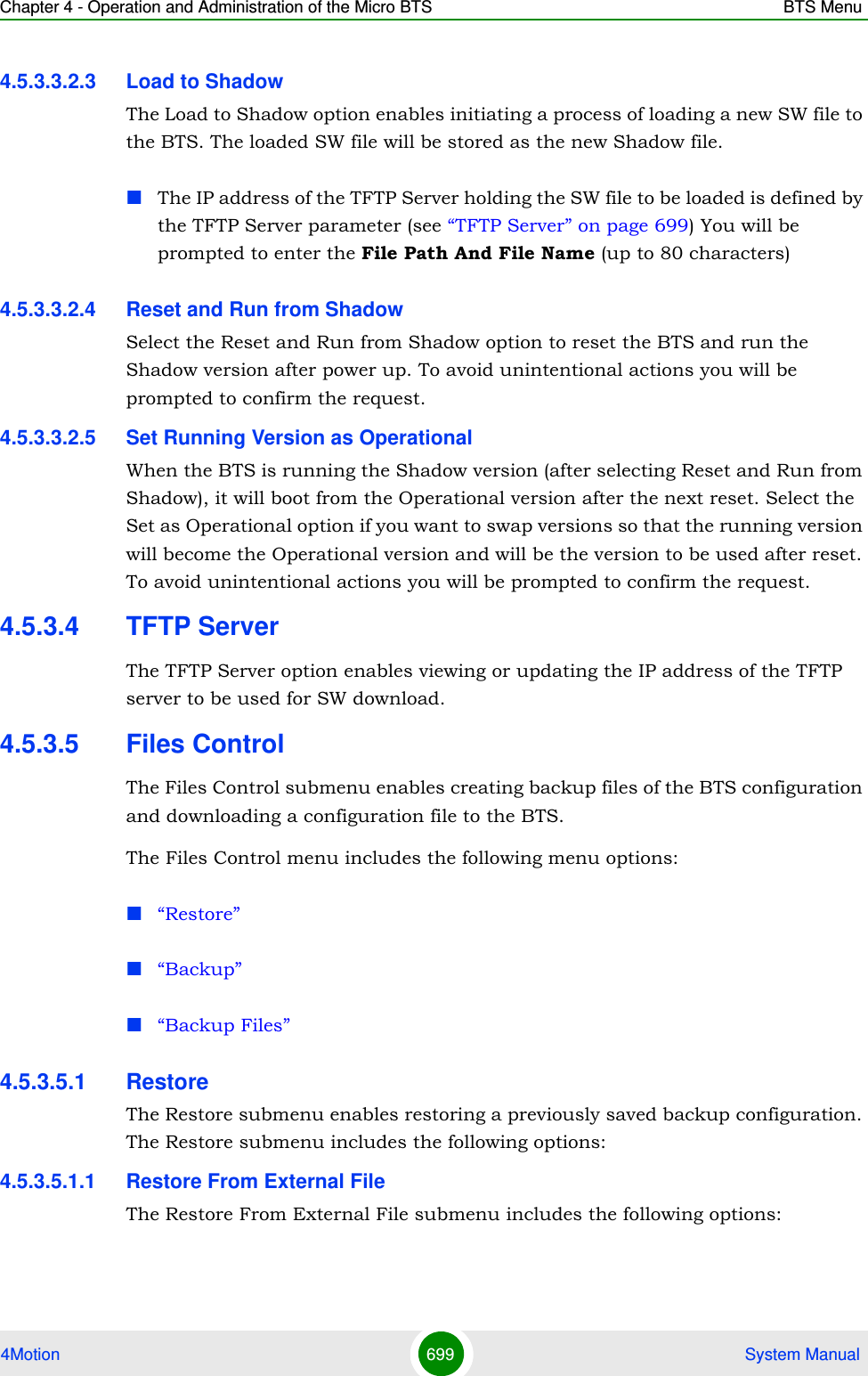 Chapter 4 - Operation and Administration of the Micro BTS BTS Menu4Motion 699  System Manual4.5.3.3.2.3 Load to ShadowThe Load to Shadow option enables initiating a process of loading a new SW file to the BTS. The loaded SW file will be stored as the new Shadow file.The IP address of the TFTP Server holding the SW file to be loaded is defined by the TFTP Server parameter (see “TFTP Server” on page 699) You will be prompted to enter the File Path And File Name (up to 80 characters)4.5.3.3.2.4 Reset and Run from ShadowSelect the Reset and Run from Shadow option to reset the BTS and run the Shadow version after power up. To avoid unintentional actions you will be prompted to confirm the request.4.5.3.3.2.5 Set Running Version as OperationalWhen the BTS is running the Shadow version (after selecting Reset and Run from Shadow), it will boot from the Operational version after the next reset. Select the Set as Operational option if you want to swap versions so that the running version will become the Operational version and will be the version to be used after reset. To avoid unintentional actions you will be prompted to confirm the request.4.5.3.4 TFTP ServerThe TFTP Server option enables viewing or updating the IP address of the TFTP server to be used for SW download.4.5.3.5 Files ControlThe Files Control submenu enables creating backup files of the BTS configuration and downloading a configuration file to the BTS.The Files Control menu includes the following menu options:“Restore”“Backup”“Backup Files”4.5.3.5.1 RestoreThe Restore submenu enables restoring a previously saved backup configuration. The Restore submenu includes the following options:4.5.3.5.1.1 Restore From External FileThe Restore From External File submenu includes the following options: