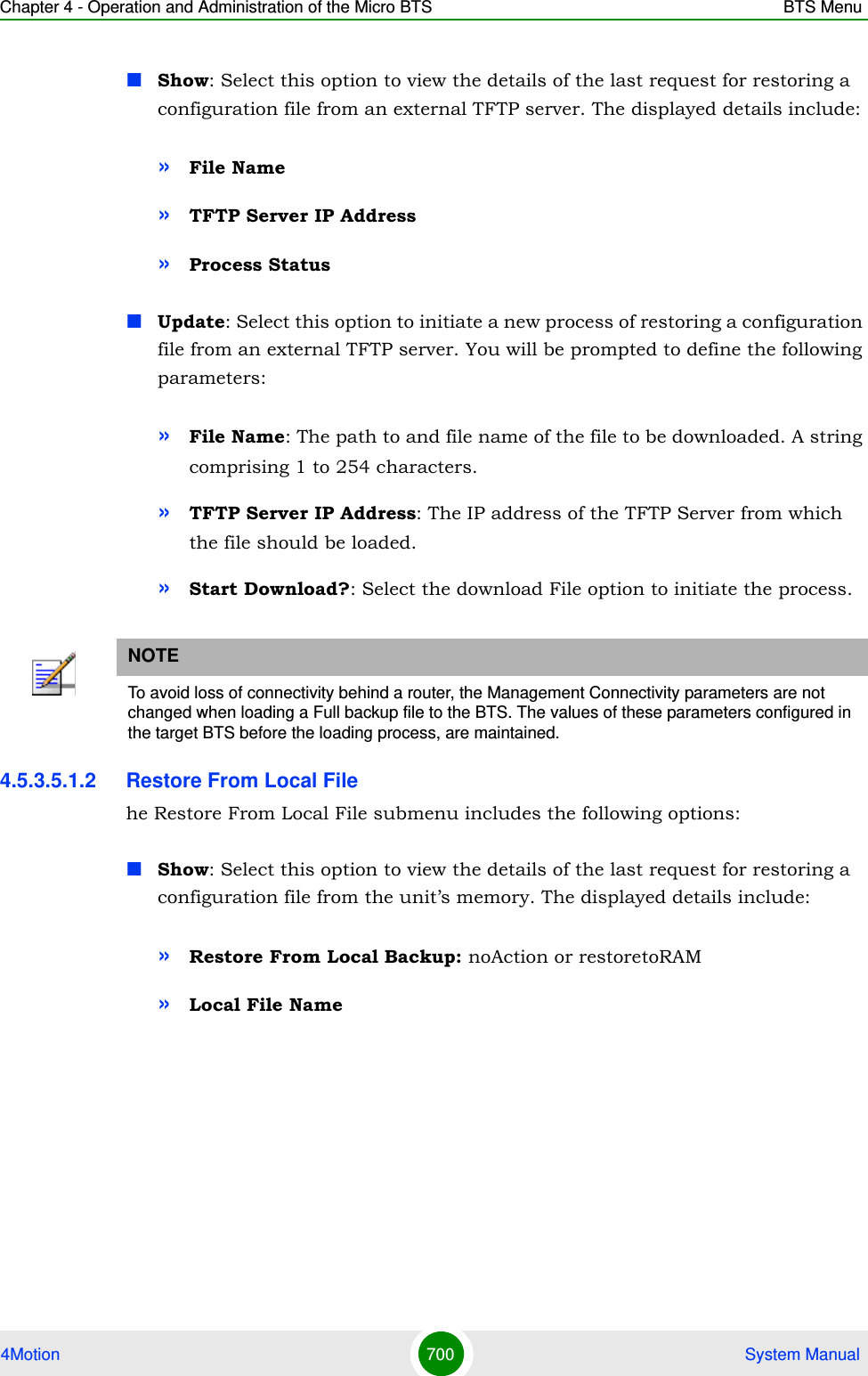 Chapter 4 - Operation and Administration of the Micro BTS BTS Menu4Motion 700  System ManualShow: Select this option to view the details of the last request for restoring a configuration file from an external TFTP server. The displayed details include:»File Name»TFTP Server IP Address»Process StatusUpdate: Select this option to initiate a new process of restoring a configuration file from an external TFTP server. You will be prompted to define the following parameters:»File Name: The path to and file name of the file to be downloaded. A string comprising 1 to 254 characters.»TFTP Server IP Address: The IP address of the TFTP Server from which the file should be loaded.»Start Download?: Select the download File option to initiate the process.4.5.3.5.1.2 Restore From Local Filehe Restore From Local File submenu includes the following options:Show: Select this option to view the details of the last request for restoring a configuration file from the unit’s memory. The displayed details include:»Restore From Local Backup: noAction or restoretoRAM»Local File NameNOTETo avoid loss of connectivity behind a router, the Management Connectivity parameters are not changed when loading a Full backup file to the BTS. The values of these parameters configured in the target BTS before the loading process, are maintained.