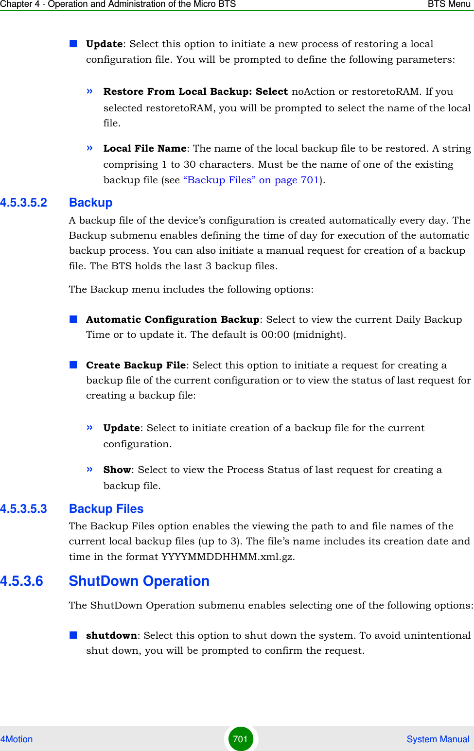 Chapter 4 - Operation and Administration of the Micro BTS BTS Menu4Motion 701  System ManualUpdate: Select this option to initiate a new process of restoring a local configuration file. You will be prompted to define the following parameters:»Restore From Local Backup: Select noAction or restoretoRAM. If you selected restoretoRAM, you will be prompted to select the name of the local file.»Local File Name: The name of the local backup file to be restored. A string comprising 1 to 30 characters. Must be the name of one of the existing backup file (see “Backup Files” on page 701).4.5.3.5.2 BackupA backup file of the device’s configuration is created automatically every day. The Backup submenu enables defining the time of day for execution of the automatic backup process. You can also initiate a manual request for creation of a backup file. The BTS holds the last 3 backup files.The Backup menu includes the following options:Automatic Configuration Backup: Select to view the current Daily Backup Time or to update it. The default is 00:00 (midnight).Create Backup File: Select this option to initiate a request for creating a backup file of the current configuration or to view the status of last request for creating a backup file:»Update: Select to initiate creation of a backup file for the current configuration.»Show: Select to view the Process Status of last request for creating a backup file.4.5.3.5.3 Backup FilesThe Backup Files option enables the viewing the path to and file names of the current local backup files (up to 3). The file’s name includes its creation date and time in the format YYYYMMDDHHMM.xml.gz.4.5.3.6 ShutDown OperationThe ShutDown Operation submenu enables selecting one of the following options:shutdown: Select this option to shut down the system. To avoid unintentional shut down, you will be prompted to confirm the request. 