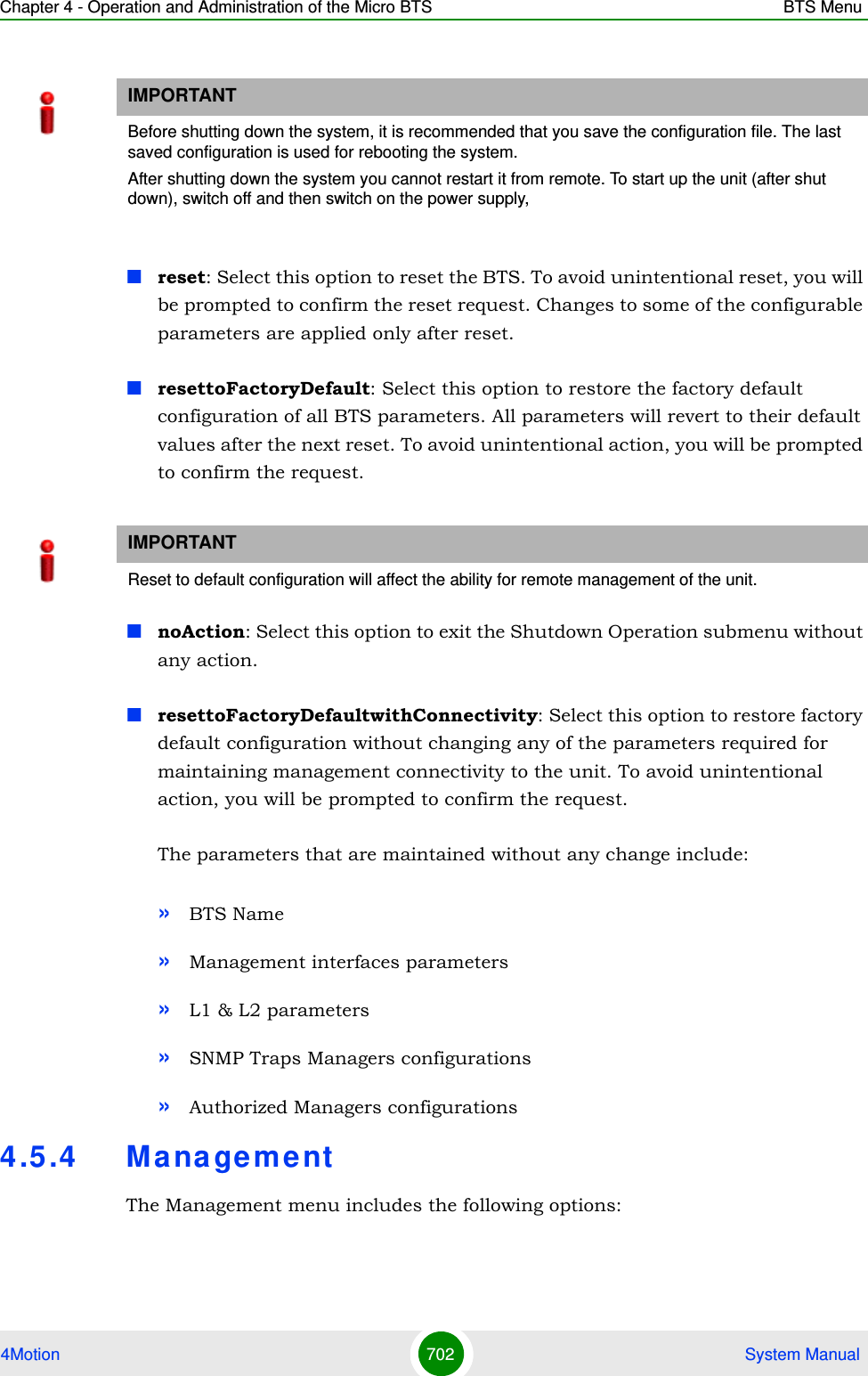 Chapter 4 - Operation and Administration of the Micro BTS BTS Menu4Motion 702  System Manualreset: Select this option to reset the BTS. To avoid unintentional reset, you will be prompted to confirm the reset request. Changes to some of the configurable parameters are applied only after reset.resettoFactoryDefault: Select this option to restore the factory default configuration of all BTS parameters. All parameters will revert to their default values after the next reset. To avoid unintentional action, you will be prompted to confirm the request. noAction: Select this option to exit the Shutdown Operation submenu without any action.resettoFactoryDefaultwithConnectivity: Select this option to restore factory default configuration without changing any of the parameters required for maintaining management connectivity to the unit. To avoid unintentional action, you will be prompted to confirm the request. The parameters that are maintained without any change include:»BTS Name»Management interfaces parameters»L1 &amp; L2 parameters»SNMP Traps Managers configurations»Authorized Managers configurations4.5 .4 M ana gementThe Management menu includes the following options:IMPORTANTBefore shutting down the system, it is recommended that you save the configuration file. The last saved configuration is used for rebooting the system.After shutting down the system you cannot restart it from remote. To start up the unit (after shut down), switch off and then switch on the power supply, IMPORTANTReset to default configuration will affect the ability for remote management of the unit.