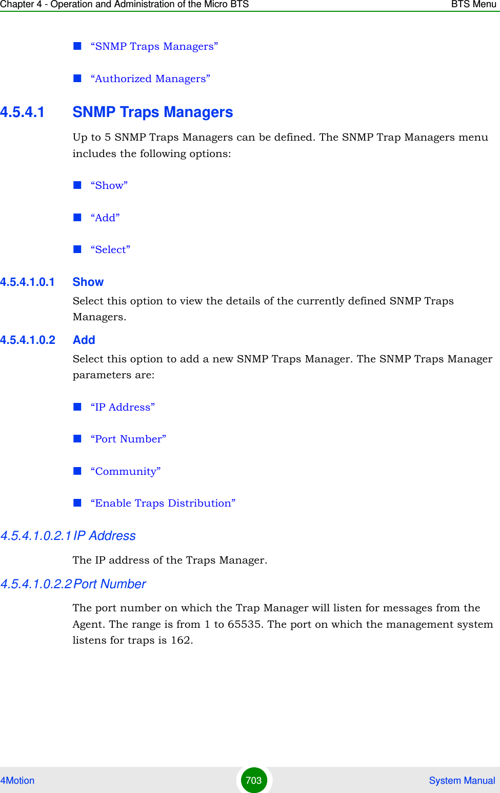 Chapter 4 - Operation and Administration of the Micro BTS BTS Menu4Motion 703  System Manual“SNMP Traps Managers”“Authorized Managers”4.5.4.1 SNMP Traps ManagersUp to 5 SNMP Traps Managers can be defined. The SNMP Trap Managers menu includes the following options:“Show”“Add”“Select”4.5.4.1.0.1 ShowSelect this option to view the details of the currently defined SNMP Traps Managers.4.5.4.1.0.2 AddSelect this option to add a new SNMP Traps Manager. The SNMP Traps Manager parameters are:“IP Address”“Port Number”“Community”“Enable Traps Distribution”4.5.4.1.0.2.1IP AddressThe IP address of the Traps Manager.4.5.4.1.0.2.2Port NumberThe port number on which the Trap Manager will listen for messages from the Agent. The range is from 1 to 65535. The port on which the management system listens for traps is 162.