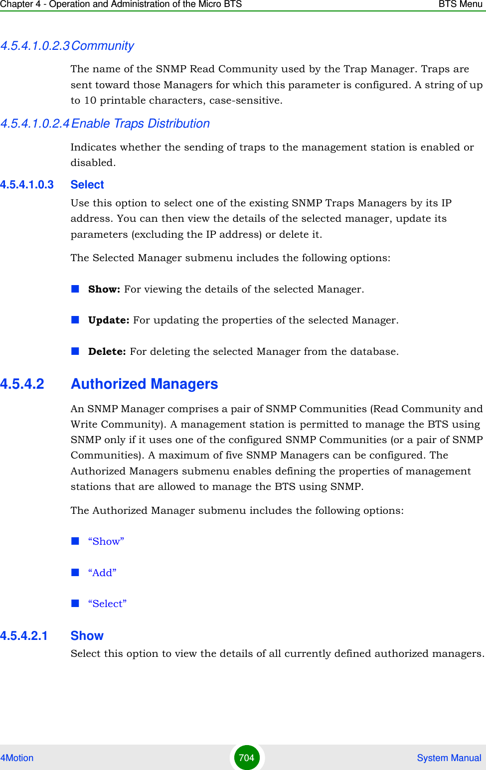 Chapter 4 - Operation and Administration of the Micro BTS BTS Menu4Motion 704  System Manual4.5.4.1.0.2.3CommunityThe name of the SNMP Read Community used by the Trap Manager. Traps are sent toward those Managers for which this parameter is configured. A string of up to 10 printable characters, case-sensitive.4.5.4.1.0.2.4Enable Traps DistributionIndicates whether the sending of traps to the management station is enabled or disabled.4.5.4.1.0.3 SelectUse this option to select one of the existing SNMP Traps Managers by its IP address. You can then view the details of the selected manager, update its parameters (excluding the IP address) or delete it.The Selected Manager submenu includes the following options:Show: For viewing the details of the selected Manager.Update: For updating the properties of the selected Manager.Delete: For deleting the selected Manager from the database.4.5.4.2 Authorized ManagersAn SNMP Manager comprises a pair of SNMP Communities (Read Community and Write Community). A management station is permitted to manage the BTS using SNMP only if it uses one of the configured SNMP Communities (or a pair of SNMP Communities). A maximum of five SNMP Managers can be configured. The Authorized Managers submenu enables defining the properties of management stations that are allowed to manage the BTS using SNMP.The Authorized Manager submenu includes the following options:“Show”“Add”“Select”4.5.4.2.1 Show Select this option to view the details of all currently defined authorized managers.