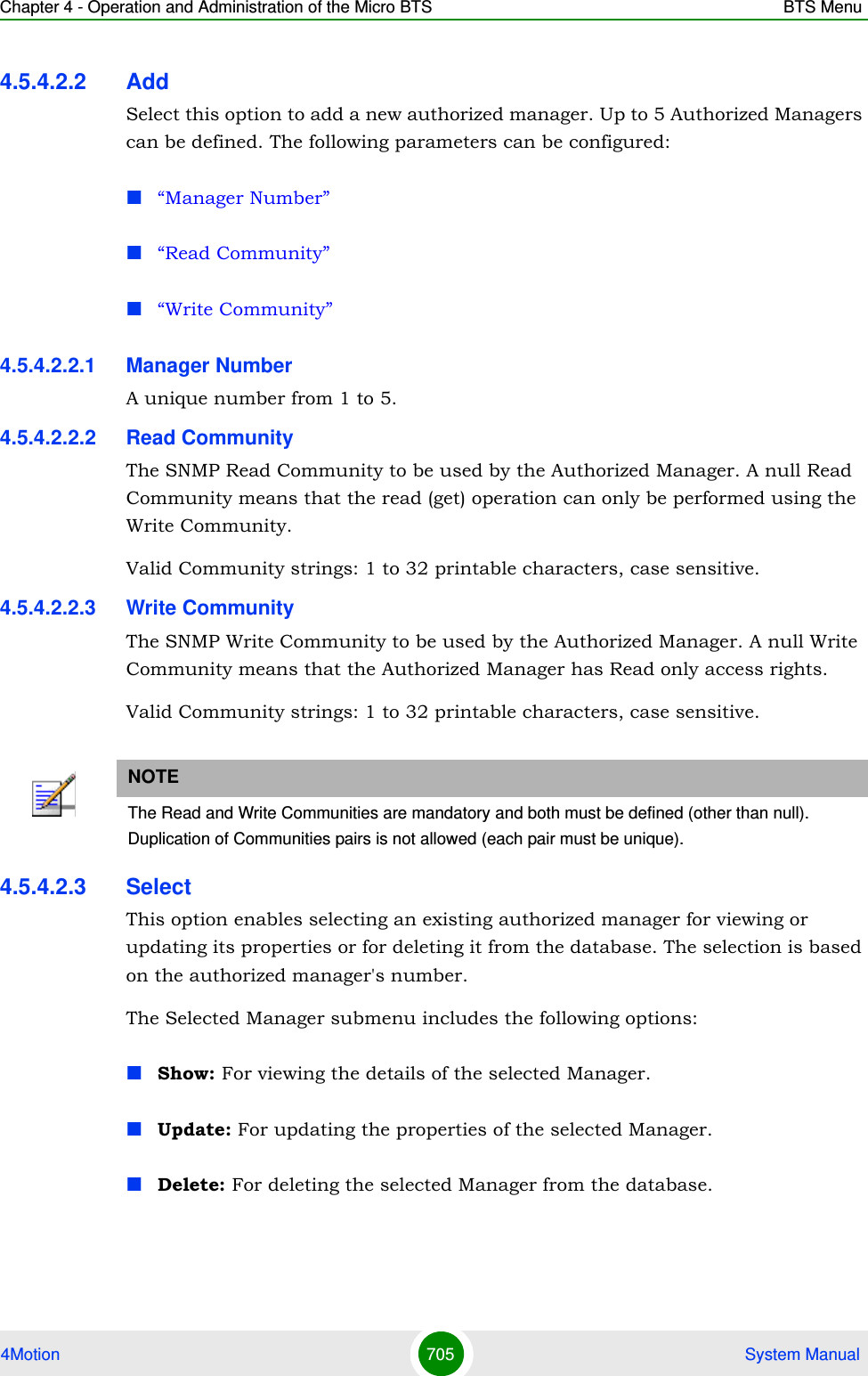 Chapter 4 - Operation and Administration of the Micro BTS BTS Menu4Motion 705  System Manual4.5.4.2.2 AddSelect this option to add a new authorized manager. Up to 5 Authorized Managers can be defined. The following parameters can be configured:“Manager Number”“Read Community”“Write Community”4.5.4.2.2.1 Manager NumberA unique number from 1 to 5.4.5.4.2.2.2 Read CommunityThe SNMP Read Community to be used by the Authorized Manager. A null Read Community means that the read (get) operation can only be performed using the Write Community.Valid Community strings: 1 to 32 printable characters, case sensitive.4.5.4.2.2.3 Write CommunityThe SNMP Write Community to be used by the Authorized Manager. A null Write Community means that the Authorized Manager has Read only access rights.Valid Community strings: 1 to 32 printable characters, case sensitive.4.5.4.2.3 SelectThis option enables selecting an existing authorized manager for viewing or updating its properties or for deleting it from the database. The selection is based on the authorized manager&apos;s number. The Selected Manager submenu includes the following options:Show: For viewing the details of the selected Manager.Update: For updating the properties of the selected Manager.Delete: For deleting the selected Manager from the database.NOTEThe Read and Write Communities are mandatory and both must be defined (other than null).Duplication of Communities pairs is not allowed (each pair must be unique).