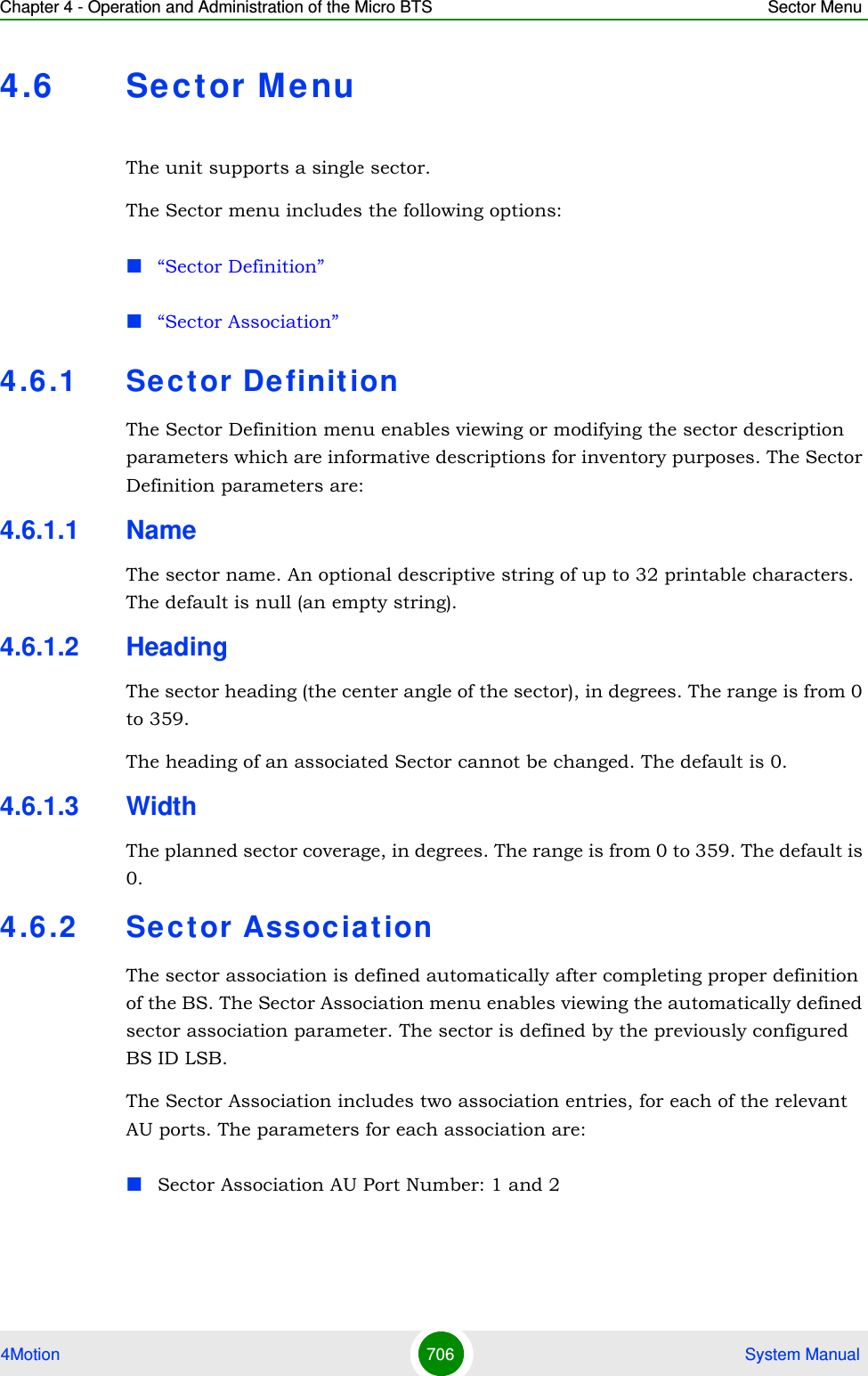 Chapter 4 - Operation and Administration of the Micro BTS Sector Menu4Motion 706  System Manual4.6 Sec t or MenuThe unit supports a single sector.The Sector menu includes the following options:“Sector Definition”“Sector Association”4.6 .1 Se c t or De finitionThe Sector Definition menu enables viewing or modifying the sector description parameters which are informative descriptions for inventory purposes. The Sector Definition parameters are:4.6.1.1 NameThe sector name. An optional descriptive string of up to 32 printable characters. The default is null (an empty string).4.6.1.2 HeadingThe sector heading (the center angle of the sector), in degrees. The range is from 0 to 359.The heading of an associated Sector cannot be changed. The default is 0.4.6.1.3 WidthThe planned sector coverage, in degrees. The range is from 0 to 359. The default is 0.4.6 .2 Se c t or Associat ionThe sector association is defined automatically after completing proper definition of the BS. The Sector Association menu enables viewing the automatically defined sector association parameter. The sector is defined by the previously configured BS ID LSB. The Sector Association includes two association entries, for each of the relevant AU ports. The parameters for each association are:Sector Association AU Port Number: 1 and 2