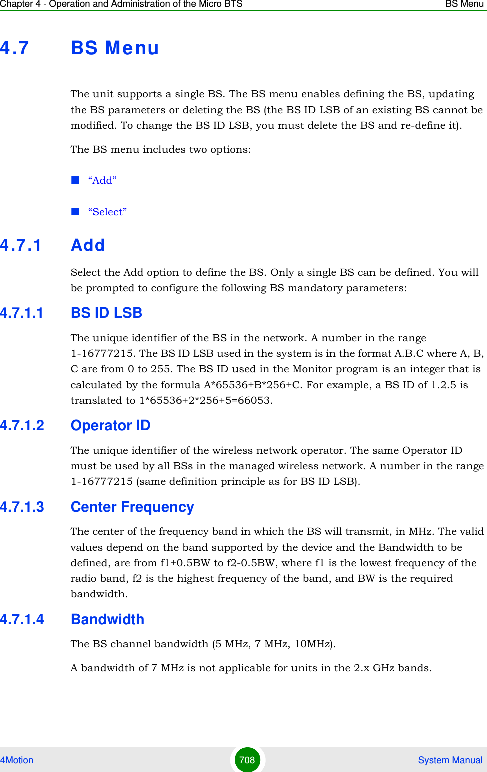 Chapter 4 - Operation and Administration of the Micro BTS BS Menu4Motion 708  System Manual4.7 BS MenuThe unit supports a single BS. The BS menu enables defining the BS, updating the BS parameters or deleting the BS (the BS ID LSB of an existing BS cannot be modified. To change the BS ID LSB, you must delete the BS and re-define it).The BS menu includes two options:“Add”“Select”4.7 .1 AddSelect the Add option to define the BS. Only a single BS can be defined. You will be prompted to configure the following BS mandatory parameters:4.7.1.1 BS ID LSBThe unique identifier of the BS in the network. A number in the range 1-16777215. The BS ID LSB used in the system is in the format A.B.C where A, B, C are from 0 to 255. The BS ID used in the Monitor program is an integer that is calculated by the formula A*65536+B*256+C. For example, a BS ID of 1.2.5 is translated to 1*65536+2*256+5=66053.4.7.1.2 Operator IDThe unique identifier of the wireless network operator. The same Operator ID must be used by all BSs in the managed wireless network. A number in the range 1-16777215 (same definition principle as for BS ID LSB). 4.7.1.3 Center FrequencyThe center of the frequency band in which the BS will transmit, in MHz. The valid values depend on the band supported by the device and the Bandwidth to be defined, are from f1+0.5BW to f2-0.5BW, where f1 is the lowest frequency of the radio band, f2 is the highest frequency of the band, and BW is the required bandwidth.4.7.1.4 BandwidthThe BS channel bandwidth (5 MHz, 7 MHz, 10MHz).A bandwidth of 7 MHz is not applicable for units in the 2.x GHz bands.