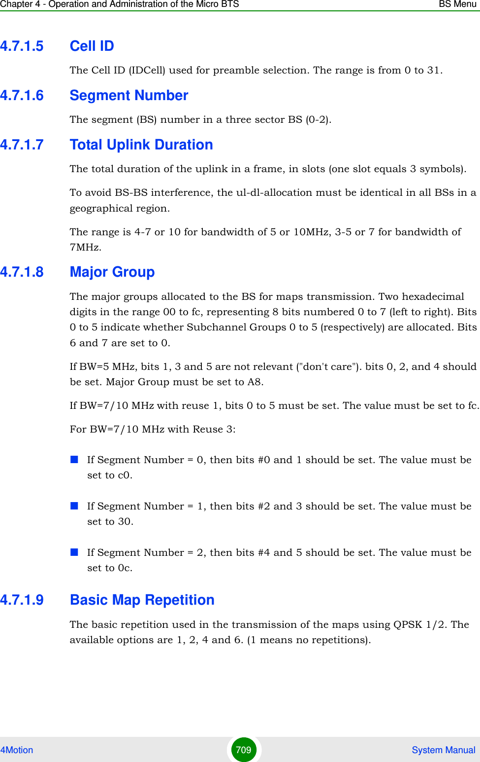 Chapter 4 - Operation and Administration of the Micro BTS BS Menu4Motion 709  System Manual4.7.1.5 Cell IDThe Cell ID (IDCell) used for preamble selection. The range is from 0 to 31. 4.7.1.6 Segment NumberThe segment (BS) number in a three sector BS (0-2). 4.7.1.7 Total Uplink DurationThe total duration of the uplink in a frame, in slots (one slot equals 3 symbols).To avoid BS-BS interference, the ul-dl-allocation must be identical in all BSs in a geographical region.The range is 4-7 or 10 for bandwidth of 5 or 10MHz, 3-5 or 7 for bandwidth of 7MHz. 4.7.1.8 Major GroupThe major groups allocated to the BS for maps transmission. Two hexadecimal digits in the range 00 to fc, representing 8 bits numbered 0 to 7 (left to right). Bits 0 to 5 indicate whether Subchannel Groups 0 to 5 (respectively) are allocated. Bits 6 and 7 are set to 0.If BW=5 MHz, bits 1, 3 and 5 are not relevant (&quot;don&apos;t care&quot;). bits 0, 2, and 4 should be set. Major Group must be set to A8.If BW=7/10 MHz with reuse 1, bits 0 to 5 must be set. The value must be set to fc.For BW=7/10 MHz with Reuse 3: If Segment Number = 0, then bits #0 and 1 should be set. The value must be set to c0.If Segment Number = 1, then bits #2 and 3 should be set. The value must be set to 30.If Segment Number = 2, then bits #4 and 5 should be set. The value must be set to 0c.4.7.1.9 Basic Map RepetitionThe basic repetition used in the transmission of the maps using QPSK 1/2. The available options are 1, 2, 4 and 6. (1 means no repetitions). 