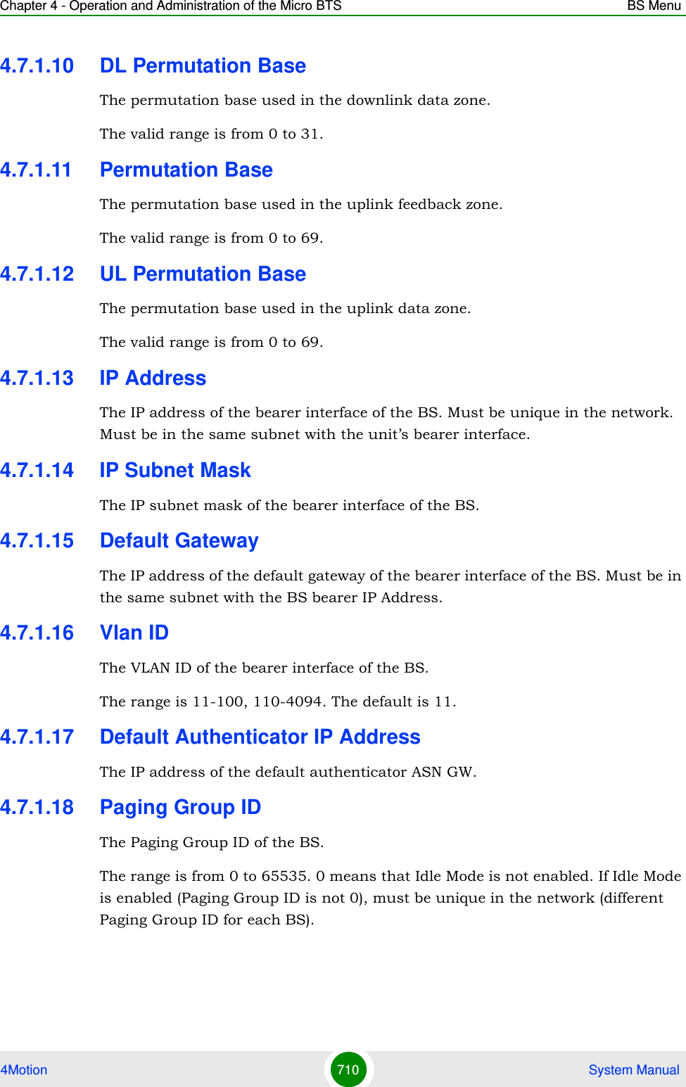 Chapter 4 - Operation and Administration of the Micro BTS BS Menu4Motion 710  System Manual4.7.1.10 DL Permutation BaseThe permutation base used in the downlink data zone.The valid range is from 0 to 31.4.7.1.11 Permutation BaseThe permutation base used in the uplink feedback zone.The valid range is from 0 to 69.4.7.1.12 UL Permutation BaseThe permutation base used in the uplink data zone.The valid range is from 0 to 69. 4.7.1.13 IP AddressThe IP address of the bearer interface of the BS. Must be unique in the network. Must be in the same subnet with the unit’s bearer interface.4.7.1.14 IP Subnet MaskThe IP subnet mask of the bearer interface of the BS.4.7.1.15 Default GatewayThe IP address of the default gateway of the bearer interface of the BS. Must be in the same subnet with the BS bearer IP Address.4.7.1.16 Vlan IDThe VLAN ID of the bearer interface of the BS. The range is 11-100, 110-4094. The default is 11.4.7.1.17 Default Authenticator IP AddressThe IP address of the default authenticator ASN GW. 4.7.1.18 Paging Group IDThe Paging Group ID of the BS. The range is from 0 to 65535. 0 means that Idle Mode is not enabled. If Idle Mode is enabled (Paging Group ID is not 0), must be unique in the network (different Paging Group ID for each BS).