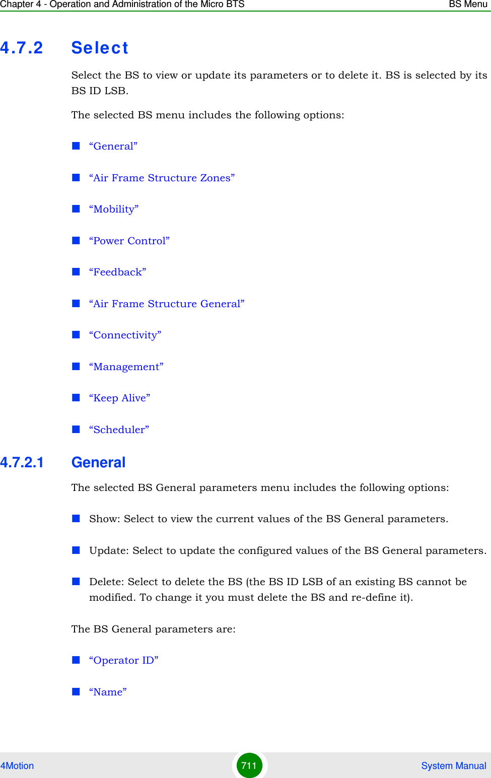 Chapter 4 - Operation and Administration of the Micro BTS BS Menu4Motion 711  System Manual4.7 .2 Se lectSelect the BS to view or update its parameters or to delete it. BS is selected by its BS ID LSB.The selected BS menu includes the following options:“General”“Air Frame Structure Zones”“Mobility”“Power Control”“Feedback”“Air Frame Structure General”“Connectivity”“Management”“Keep Alive”“Scheduler”4.7.2.1 GeneralThe selected BS General parameters menu includes the following options:Show: Select to view the current values of the BS General parameters.Update: Select to update the configured values of the BS General parameters.Delete: Select to delete the BS (the BS ID LSB of an existing BS cannot be modified. To change it you must delete the BS and re-define it).The BS General parameters are:“Operator ID”“Name”