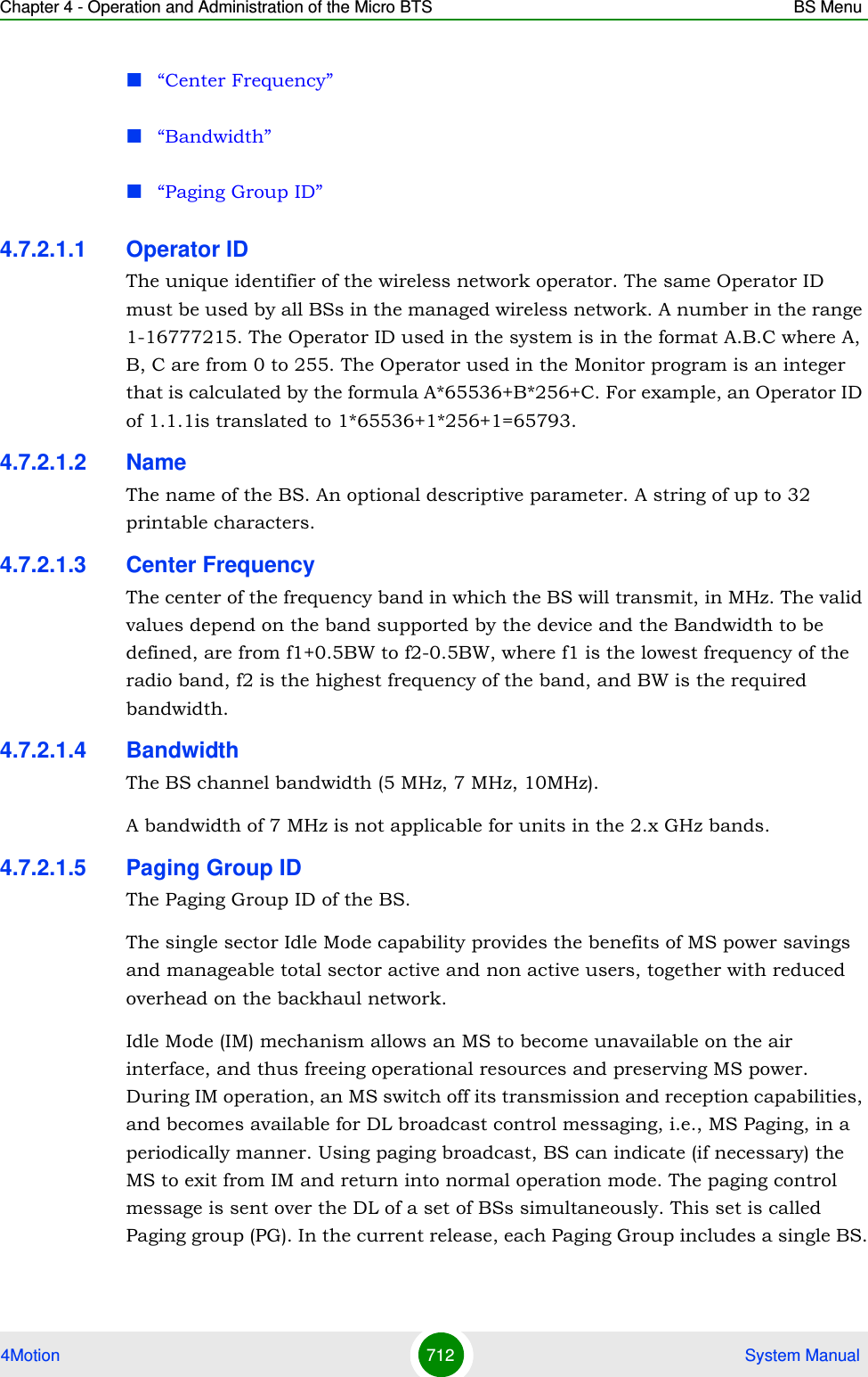 Chapter 4 - Operation and Administration of the Micro BTS BS Menu4Motion 712  System Manual“Center Frequency”“Bandwidth”“Paging Group ID”4.7.2.1.1 Operator IDThe unique identifier of the wireless network operator. The same Operator ID must be used by all BSs in the managed wireless network. A number in the range 1-16777215. The Operator ID used in the system is in the format A.B.C where A, B, C are from 0 to 255. The Operator used in the Monitor program is an integer that is calculated by the formula A*65536+B*256+C. For example, an Operator ID of 1.1.1is translated to 1*65536+1*256+1=65793.4.7.2.1.2 NameThe name of the BS. An optional descriptive parameter. A string of up to 32 printable characters.4.7.2.1.3 Center FrequencyThe center of the frequency band in which the BS will transmit, in MHz. The valid values depend on the band supported by the device and the Bandwidth to be defined, are from f1+0.5BW to f2-0.5BW, where f1 is the lowest frequency of the radio band, f2 is the highest frequency of the band, and BW is the required bandwidth.4.7.2.1.4 BandwidthThe BS channel bandwidth (5 MHz, 7 MHz, 10MHz).A bandwidth of 7 MHz is not applicable for units in the 2.x GHz bands.4.7.2.1.5 Paging Group IDThe Paging Group ID of the BS. The single sector Idle Mode capability provides the benefits of MS power savings and manageable total sector active and non active users, together with reduced overhead on the backhaul network.Idle Mode (IM) mechanism allows an MS to become unavailable on the air interface, and thus freeing operational resources and preserving MS power. During IM operation, an MS switch off its transmission and reception capabilities, and becomes available for DL broadcast control messaging, i.e., MS Paging, in a periodically manner. Using paging broadcast, BS can indicate (if necessary) the MS to exit from IM and return into normal operation mode. The paging control message is sent over the DL of a set of BSs simultaneously. This set is called Paging group (PG). In the current release, each Paging Group includes a single BS.