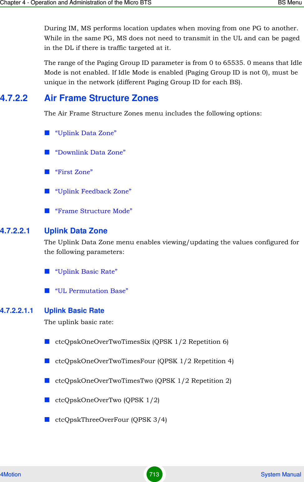 Chapter 4 - Operation and Administration of the Micro BTS BS Menu4Motion 713  System ManualDuring IM, MS performs location updates when moving from one PG to another. While in the same PG, MS does not need to transmit in the UL and can be paged in the DL if there is traffic targeted at it.The range of the Paging Group ID parameter is from 0 to 65535. 0 means that Idle Mode is not enabled. If Idle Mode is enabled (Paging Group ID is not 0), must be unique in the network (different Paging Group ID for each BS).4.7.2.2 Air Frame Structure ZonesThe Air Frame Structure Zones menu includes the following options:“Uplink Data Zone”“Downlink Data Zone”“First Zone”“Uplink Feedback Zone”“Frame Structure Mode”4.7.2.2.1 Uplink Data ZoneThe Uplink Data Zone menu enables viewing/updating the values configured for the following parameters:“Uplink Basic Rate”“UL Permutation Base”4.7.2.2.1.1 Uplink Basic RateThe uplink basic rate:ctcQpskOneOverTwoTimesSix (QPSK 1/2 Repetition 6)ctcQpskOneOverTwoTimesFour (QPSK 1/2 Repetition 4)ctcQpskOneOverTwoTimesTwo (QPSK 1/2 Repetition 2)ctcQpskOneOverTwo (QPSK 1/2)ctcQpskThreeOverFour (QPSK 3/4)
