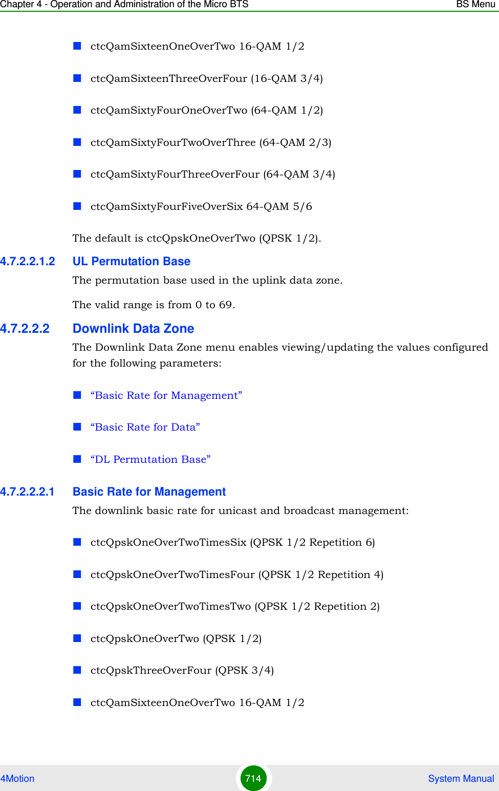 Chapter 4 - Operation and Administration of the Micro BTS BS Menu4Motion 714  System ManualctcQamSixteenOneOverTwo 16-QAM 1/2ctcQamSixteenThreeOverFour (16-QAM 3/4)ctcQamSixtyFourOneOverTwo (64-QAM 1/2)ctcQamSixtyFourTwoOverThree (64-QAM 2/3)ctcQamSixtyFourThreeOverFour (64-QAM 3/4)ctcQamSixtyFourFiveOverSix 64-QAM 5/6The default is ctcQpskOneOverTwo (QPSK 1/2).4.7.2.2.1.2 UL Permutation BaseThe permutation base used in the uplink data zone.The valid range is from 0 to 69. 4.7.2.2.2 Downlink Data ZoneThe Downlink Data Zone menu enables viewing/updating the values configured for the following parameters:“Basic Rate for Management”“Basic Rate for Data”“DL Permutation Base”4.7.2.2.2.1 Basic Rate for ManagementThe downlink basic rate for unicast and broadcast management:ctcQpskOneOverTwoTimesSix (QPSK 1/2 Repetition 6)ctcQpskOneOverTwoTimesFour (QPSK 1/2 Repetition 4)ctcQpskOneOverTwoTimesTwo (QPSK 1/2 Repetition 2)ctcQpskOneOverTwo (QPSK 1/2)ctcQpskThreeOverFour (QPSK 3/4)ctcQamSixteenOneOverTwo 16-QAM 1/2