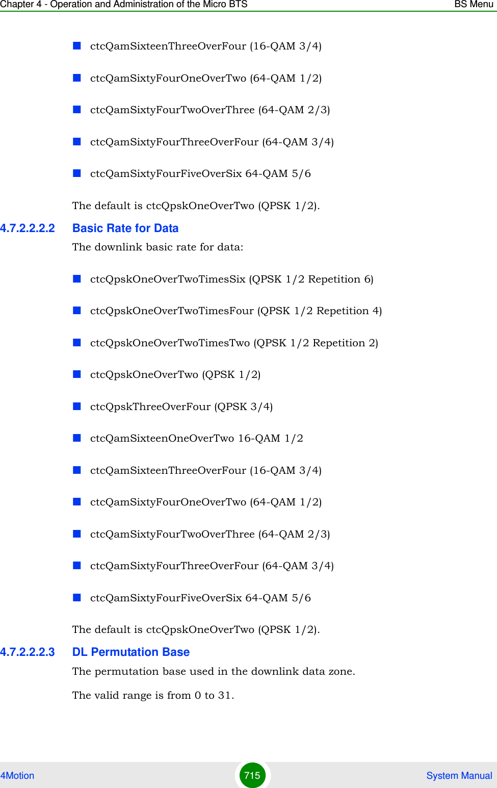 Chapter 4 - Operation and Administration of the Micro BTS BS Menu4Motion 715  System ManualctcQamSixteenThreeOverFour (16-QAM 3/4)ctcQamSixtyFourOneOverTwo (64-QAM 1/2)ctcQamSixtyFourTwoOverThree (64-QAM 2/3)ctcQamSixtyFourThreeOverFour (64-QAM 3/4)ctcQamSixtyFourFiveOverSix 64-QAM 5/6The default is ctcQpskOneOverTwo (QPSK 1/2).4.7.2.2.2.2 Basic Rate for DataThe downlink basic rate for data:ctcQpskOneOverTwoTimesSix (QPSK 1/2 Repetition 6)ctcQpskOneOverTwoTimesFour (QPSK 1/2 Repetition 4)ctcQpskOneOverTwoTimesTwo (QPSK 1/2 Repetition 2)ctcQpskOneOverTwo (QPSK 1/2)ctcQpskThreeOverFour (QPSK 3/4)ctcQamSixteenOneOverTwo 16-QAM 1/2ctcQamSixteenThreeOverFour (16-QAM 3/4)ctcQamSixtyFourOneOverTwo (64-QAM 1/2)ctcQamSixtyFourTwoOverThree (64-QAM 2/3)ctcQamSixtyFourThreeOverFour (64-QAM 3/4)ctcQamSixtyFourFiveOverSix 64-QAM 5/6The default is ctcQpskOneOverTwo (QPSK 1/2).4.7.2.2.2.3 DL Permutation BaseThe permutation base used in the downlink data zone.The valid range is from 0 to 31.