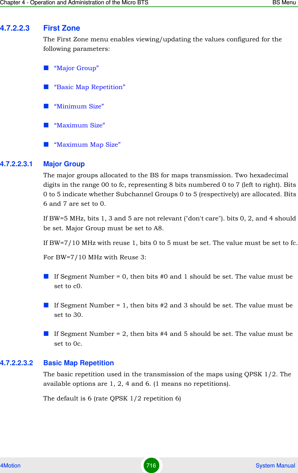 Chapter 4 - Operation and Administration of the Micro BTS BS Menu4Motion 716  System Manual4.7.2.2.3 First ZoneThe First Zone menu enables viewing/updating the values configured for the following parameters:“Major Group”“Basic Map Repetition”“Minimum Size”“Maximum Size”“Maximum Map Size”4.7.2.2.3.1 Major GroupThe major groups allocated to the BS for maps transmission. Two hexadecimal digits in the range 00 to fc, representing 8 bits numbered 0 to 7 (left to right). Bits 0 to 5 indicate whether Subchannel Groups 0 to 5 (respectively) are allocated. Bits 6 and 7 are set to 0.If BW=5 MHz, bits 1, 3 and 5 are not relevant (&quot;don&apos;t care&quot;). bits 0, 2, and 4 should be set. Major Group must be set to A8.If BW=7/10 MHz with reuse 1, bits 0 to 5 must be set. The value must be set to fc.For BW=7/10 MHz with Reuse 3: If Segment Number = 0, then bits #0 and 1 should be set. The value must be set to c0.If Segment Number = 1, then bits #2 and 3 should be set. The value must be set to 30.If Segment Number = 2, then bits #4 and 5 should be set. The value must be set to 0c.4.7.2.2.3.2 Basic Map RepetitionThe basic repetition used in the transmission of the maps using QPSK 1/2. The available options are 1, 2, 4 and 6. (1 means no repetitions).The default is 6 (rate QPSK 1/2 repetition 6)