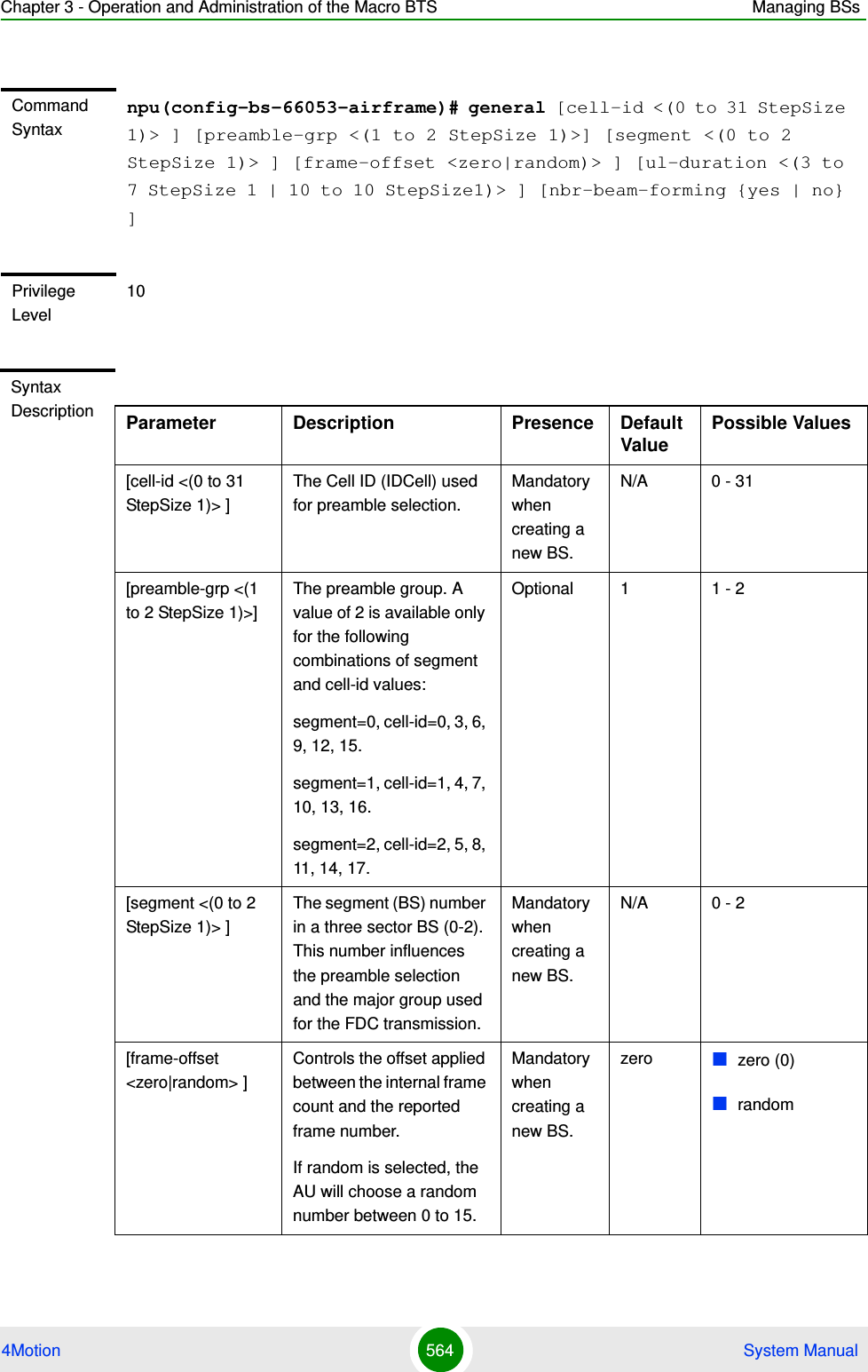 Chapter 3 - Operation and Administration of the Macro BTS Managing BSs4Motion 564  System ManualCommand Syntaxnpu(config-bs-66053-airframe)# general [cell-id &lt;(0 to 31 StepSize 1)&gt; ] [preamble-grp &lt;(1 to 2 StepSize 1)&gt;] [segment &lt;(0 to 2 StepSize 1)&gt; ] [frame-offset &lt;zero|random)&gt; ] [ul-duration &lt;(3 to 7 StepSize 1 | 10 to 10 StepSize1)&gt; ] [nbr-beam-forming {yes | no} ]Privilege Level10Syntax Description Parameter Description Presence Default ValuePossible Values[cell-id &lt;(0 to 31 StepSize 1)&gt; ]The Cell ID (IDCell) used for preamble selection. Mandatory when creating a new BS.N/A 0 - 31[preamble-grp &lt;(1 to 2 StepSize 1)&gt;]The preamble group. A value of 2 is available only for the following combinations of segment and cell-id values:segment=0, cell-id=0, 3, 6, 9, 12, 15.segment=1, cell-id=1, 4, 7, 10, 13, 16.segment=2, cell-id=2, 5, 8, 11, 14, 17.Optional 1 1 - 2[segment &lt;(0 to 2 StepSize 1)&gt; ]The segment (BS) number in a three sector BS (0-2). This number influences the preamble selection and the major group used for the FDC transmission.Mandatory when creating a new BS.N/A 0 - 2[frame-offset &lt;zero|random&gt; ]Controls the offset applied between the internal frame count and the reported frame number. If random is selected, the AU will choose a random number between 0 to 15.Mandatory when creating a new BS.zero zero (0)random