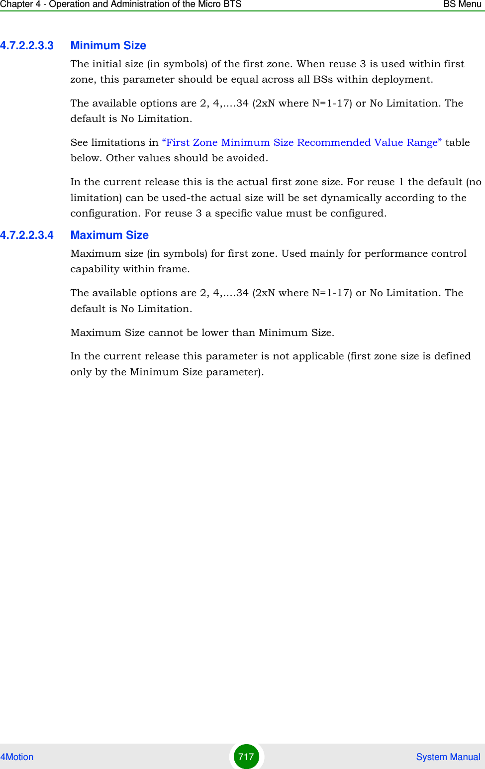 Chapter 4 - Operation and Administration of the Micro BTS BS Menu4Motion 717  System Manual4.7.2.2.3.3 Minimum SizeThe initial size (in symbols) of the first zone. When reuse 3 is used within first zone, this parameter should be equal across all BSs within deployment.The available options are 2, 4,....34 (2xN where N=1-17) or No Limitation. The default is No Limitation.See limitations in “First Zone Minimum Size Recommended Value Range” table below. Other values should be avoided.In the current release this is the actual first zone size. For reuse 1 the default (no limitation) can be used-the actual size will be set dynamically according to the configuration. For reuse 3 a specific value must be configured.4.7.2.2.3.4 Maximum SizeMaximum size (in symbols) for first zone. Used mainly for performance control capability within frame.The available options are 2, 4,....34 (2xN where N=1-17) or No Limitation. The default is No Limitation.Maximum Size cannot be lower than Minimum Size.In the current release this parameter is not applicable (first zone size is defined only by the Minimum Size parameter).