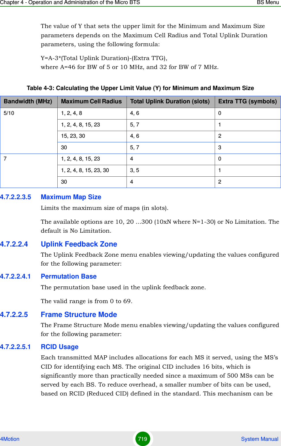 Chapter 4 - Operation and Administration of the Micro BTS BS Menu4Motion 719  System ManualThe value of Y that sets the upper limit for the Minimum and Maximum Size parameters depends on the Maximum Cell Radius and Total Uplink Duration parameters, using the following formula:Y=A-3*(Total Uplink Duration)-(Extra TTG),  where A=46 for BW of 5 or 10 MHz, and 32 for BW of 7 MHz.4.7.2.2.3.5 Maximum Map SizeLimits the maximum size of maps (in slots). The available options are 10, 20 ...300 (10xN where N=1-30) or No Limitation. The default is No Limitation.4.7.2.2.4 Uplink Feedback ZoneThe Uplink Feedback Zone menu enables viewing/updating the values configured for the following parameter:4.7.2.2.4.1 Permutation BaseThe permutation base used in the uplink feedback zone.The valid range is from 0 to 69. 4.7.2.2.5 Frame Structure ModeThe Frame Structure Mode menu enables viewing/updating the values configured for the following parameter:4.7.2.2.5.1 RCID UsageEach transmitted MAP includes allocations for each MS it served, using the MS’s CID for identifying each MS. The original CID includes 16 bits, which is significantly more than practically needed since a maximum of 500 MSs can be served by each BS. To reduce overhead, a smaller number of bits can be used, based on RCID (Reduced CID) defined in the standard. This mechanism can be Table 4-3: Calculating the Upper Limit Value (Y) for Minimum and Maximum SizeBandwidth (MHz) Maximum Cell Radius  Total Uplink Duration (slots) Extra TTG (symbols)5/10 1, 2, 4, 8 4, 6 01, 2, 4, 8, 15, 23 5, 7 115, 23, 30 4, 6 230 5, 7 37 1, 2, 4, 8, 15, 23 4 01, 2, 4, 8, 15, 23, 30 3, 5 130 4 2