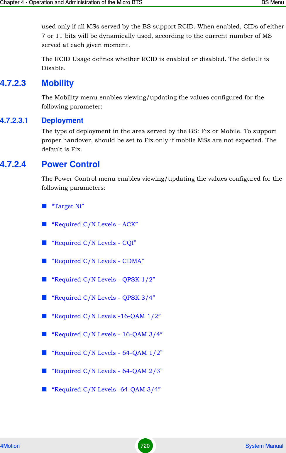 Chapter 4 - Operation and Administration of the Micro BTS BS Menu4Motion 720  System Manualused only if all MSs served by the BS support RCID. When enabled, CIDs of either 7 or 11 bits will be dynamically used, according to the current number of MS served at each given moment.The RCID Usage defines whether RCID is enabled or disabled. The default is Disable.4.7.2.3 MobilityThe Mobility menu enables viewing/updating the values configured for the following parameter:4.7.2.3.1 DeploymentThe type of deployment in the area served by the BS: Fix or Mobile. To support proper handover, should be set to Fix only if mobile MSs are not expected. The default is Fix.4.7.2.4 Power ControlThe Power Control menu enables viewing/updating the values configured for the following parameters:“Target Ni”“Required C/N Levels - ACK”“Required C/N Levels - CQI”“Required C/N Levels - CDMA”“Required C/N Levels - QPSK 1/2”“Required C/N Levels - QPSK 3/4”“Required C/N Levels -16-QAM 1/2”“Required C/N Levels - 16-QAM 3/4”“Required C/N Levels - 64-QAM 1/2”“Required C/N Levels - 64-QAM 2/3”“Required C/N Levels -64-QAM 3/4”
