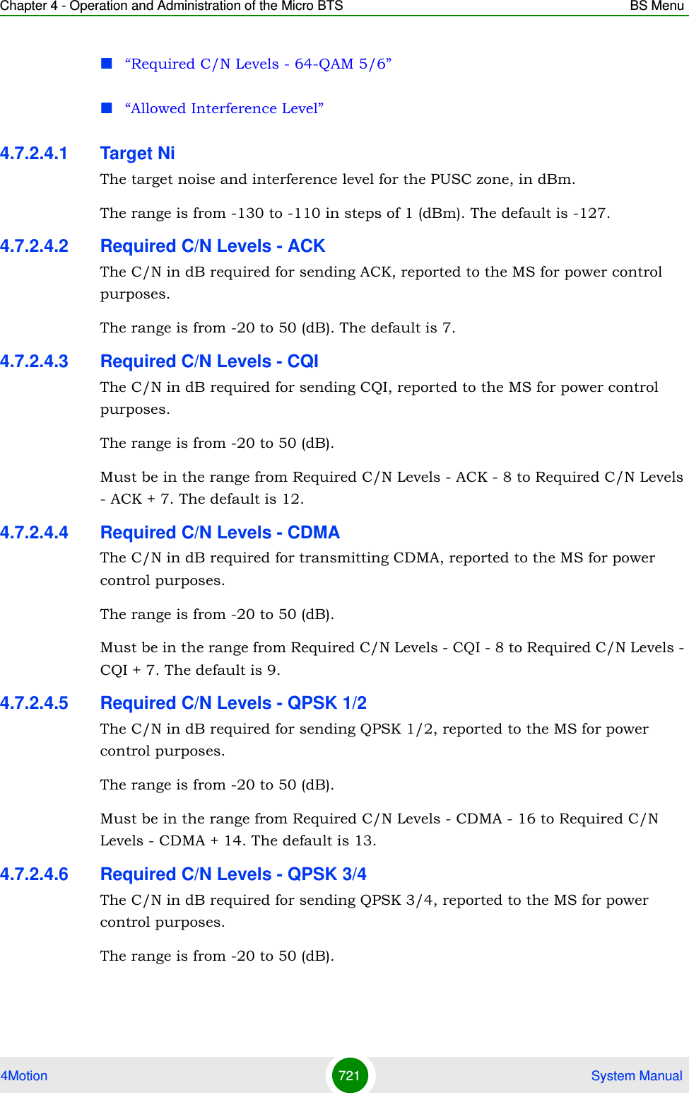 Chapter 4 - Operation and Administration of the Micro BTS BS Menu4Motion 721  System Manual“Required C/N Levels - 64-QAM 5/6”“Allowed Interference Level”4.7.2.4.1 Target NiThe target noise and interference level for the PUSC zone, in dBm.The range is from -130 to -110 in steps of 1 (dBm). The default is -127.4.7.2.4.2 Required C/N Levels - ACKThe C/N in dB required for sending ACK, reported to the MS for power control purposes.The range is from -20 to 50 (dB). The default is 7.4.7.2.4.3 Required C/N Levels - CQIThe C/N in dB required for sending CQI, reported to the MS for power control purposes.The range is from -20 to 50 (dB).Must be in the range from Required C/N Levels - ACK - 8 to Required C/N Levels - ACK + 7. The default is 12.4.7.2.4.4 Required C/N Levels - CDMAThe C/N in dB required for transmitting CDMA, reported to the MS for power control purposes.The range is from -20 to 50 (dB).Must be in the range from Required C/N Levels - CQI - 8 to Required C/N Levels - CQI + 7. The default is 9.4.7.2.4.5 Required C/N Levels - QPSK 1/2The C/N in dB required for sending QPSK 1/2, reported to the MS for power control purposes.The range is from -20 to 50 (dB).Must be in the range from Required C/N Levels - CDMA - 16 to Required C/N Levels - CDMA + 14. The default is 13.4.7.2.4.6 Required C/N Levels - QPSK 3/4The C/N in dB required for sending QPSK 3/4, reported to the MS for power control purposes.The range is from -20 to 50 (dB).