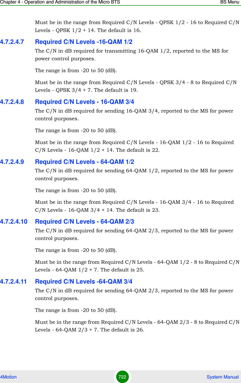 Chapter 4 - Operation and Administration of the Micro BTS BS Menu4Motion 722  System ManualMust be in the range from Required C/N Levels - QPSK 1/2 - 16 to Required C/N Levels - QPSK 1/2 + 14. The default is 16.4.7.2.4.7 Required C/N Levels -16-QAM 1/2The C/N in dB required for transmitting 16-QAM 1/2, reported to the MS for power control purposes.The range is from -20 to 50 (dB).Must be in the range from Required C/N Levels - QPSK 3/4 - 8 to Required C/N Levels - QPSK 3/4 + 7. The default is 19.4.7.2.4.8 Required C/N Levels - 16-QAM 3/4The C/N in dB required for sending 16-QAM 3/4, reported to the MS for power control purposes.The range is from -20 to 50 (dB).Must be in the range from Required C/N Levels - 16-QAM 1/2 - 16 to Required C/N Levels - 16-QAM 1/2 + 14. The default is 22.4.7.2.4.9 Required C/N Levels - 64-QAM 1/2The C/N in dB required for sending 64-QAM 1/2, reported to the MS for power control purposes.The range is from -20 to 50 (dB).Must be in the range from Required C/N Levels - 16-QAM 3/4 - 16 to Required C/N Levels - 16-QAM 3/4 + 14. The default is 23.4.7.2.4.10 Required C/N Levels - 64-QAM 2/3The C/N in dB required for sending 64-QAM 2/3, reported to the MS for power control purposes.The range is from -20 to 50 (dB).Must be in the range from Required C/N Levels - 64-QAM 1/2 - 8 to Required C/N Levels - 64-QAM 1/2 + 7. The default is 25.4.7.2.4.11 Required C/N Levels -64-QAM 3/4The C/N in dB required for sending 64-QAM 2/3, reported to the MS for power control purposes.The range is from -20 to 50 (dB).Must be in the range from Required C/N Levels - 64-QAM 2/3 - 8 to Required C/N Levels - 64-QAM 2/3 + 7. The default is 26.