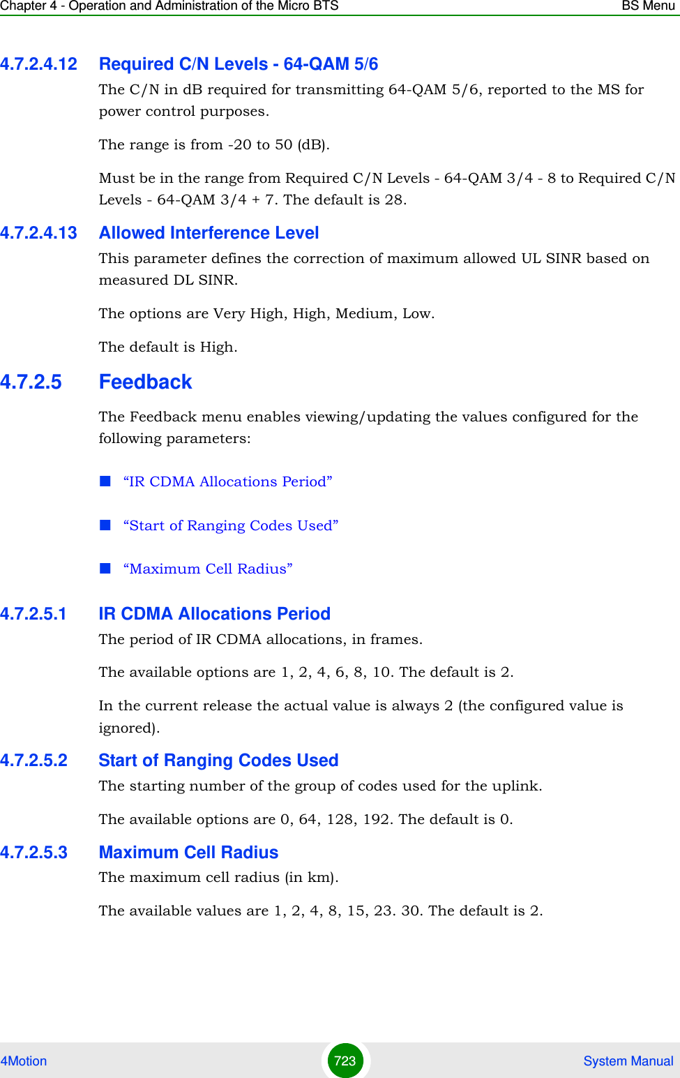 Chapter 4 - Operation and Administration of the Micro BTS BS Menu4Motion 723  System Manual4.7.2.4.12 Required C/N Levels - 64-QAM 5/6The C/N in dB required for transmitting 64-QAM 5/6, reported to the MS for power control purposes.The range is from -20 to 50 (dB).Must be in the range from Required C/N Levels - 64-QAM 3/4 - 8 to Required C/N Levels - 64-QAM 3/4 + 7. The default is 28.4.7.2.4.13 Allowed Interference LevelThis parameter defines the correction of maximum allowed UL SINR based on measured DL SINR.The options are Very High, High, Medium, Low.The default is High.4.7.2.5 FeedbackThe Feedback menu enables viewing/updating the values configured for the following parameters:“IR CDMA Allocations Period”“Start of Ranging Codes Used”“Maximum Cell Radius”4.7.2.5.1 IR CDMA Allocations PeriodThe period of IR CDMA allocations, in frames.The available options are 1, 2, 4, 6, 8, 10. The default is 2.In the current release the actual value is always 2 (the configured value is ignored).4.7.2.5.2 Start of Ranging Codes UsedThe starting number of the group of codes used for the uplink.The available options are 0, 64, 128, 192. The default is 0.4.7.2.5.3 Maximum Cell RadiusThe maximum cell radius (in km).The available values are 1, 2, 4, 8, 15, 23. 30. The default is 2.