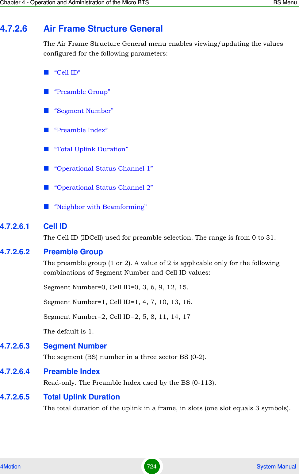 Chapter 4 - Operation and Administration of the Micro BTS BS Menu4Motion 724  System Manual4.7.2.6 Air Frame Structure GeneralThe Air Frame Structure General menu enables viewing/updating the values configured for the following parameters:“Cell ID”“Preamble Group”“Segment Number”“Preamble Index”“Total Uplink Duration”“Operational Status Channel 1”“Operational Status Channel 2”“Neighbor with Beamforming”4.7.2.6.1 Cell IDThe Cell ID (IDCell) used for preamble selection. The range is from 0 to 31. 4.7.2.6.2 Preamble GroupThe preamble group (1 or 2). A value of 2 is applicable only for the following combinations of Segment Number and Cell ID values:Segment Number=0, Cell ID=0, 3, 6, 9, 12, 15.Segment Number=1, Cell ID=1, 4, 7, 10, 13, 16.Segment Number=2, Cell ID=2, 5, 8, 11, 14, 17The default is 1.4.7.2.6.3 Segment NumberThe segment (BS) number in a three sector BS (0-2).4.7.2.6.4 Preamble IndexRead-only. The Preamble Index used by the BS (0-113).4.7.2.6.5 Total Uplink DurationThe total duration of the uplink in a frame, in slots (one slot equals 3 symbols).