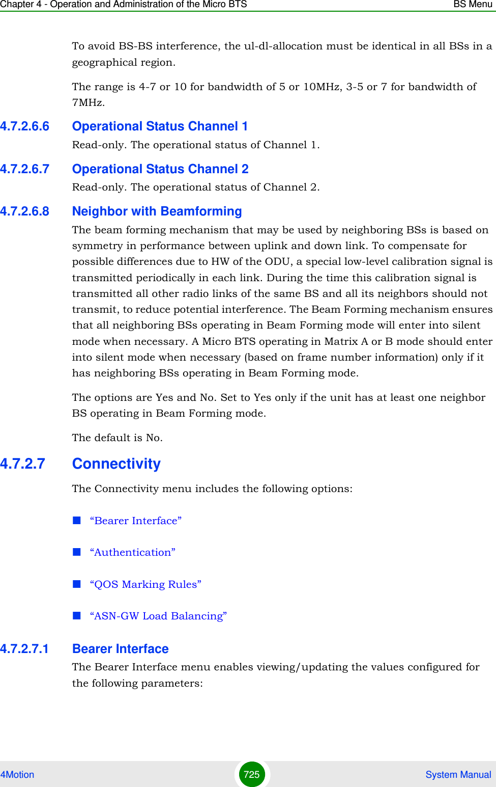 Chapter 4 - Operation and Administration of the Micro BTS BS Menu4Motion 725  System ManualTo avoid BS-BS interference, the ul-dl-allocation must be identical in all BSs in a geographical region.The range is 4-7 or 10 for bandwidth of 5 or 10MHz, 3-5 or 7 for bandwidth of 7MHz. 4.7.2.6.6 Operational Status Channel 1Read-only. The operational status of Channel 1.4.7.2.6.7 Operational Status Channel 2Read-only. The operational status of Channel 2.4.7.2.6.8 Neighbor with BeamformingThe beam forming mechanism that may be used by neighboring BSs is based on symmetry in performance between uplink and down link. To compensate for possible differences due to HW of the ODU, a special low-level calibration signal is transmitted periodically in each link. During the time this calibration signal is transmitted all other radio links of the same BS and all its neighbors should not transmit, to reduce potential interference. The Beam Forming mechanism ensures that all neighboring BSs operating in Beam Forming mode will enter into silent mode when necessary. A Micro BTS operating in Matrix A or B mode should enter into silent mode when necessary (based on frame number information) only if it has neighboring BSs operating in Beam Forming mode.The options are Yes and No. Set to Yes only if the unit has at least one neighbor BS operating in Beam Forming mode.The default is No.4.7.2.7 ConnectivityThe Connectivity menu includes the following options:“Bearer Interface”“Authentication”“QOS Marking Rules”“ASN-GW Load Balancing”4.7.2.7.1 Bearer InterfaceThe Bearer Interface menu enables viewing/updating the values configured for the following parameters: