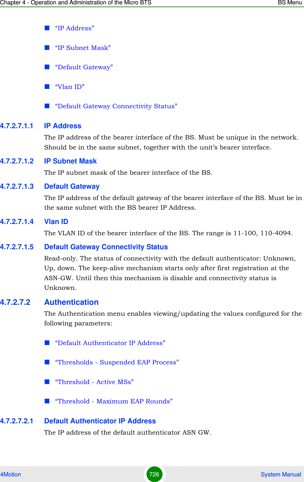 Chapter 4 - Operation and Administration of the Micro BTS BS Menu4Motion 726  System Manual“IP Address”“IP Subnet Mask”“Default Gateway”“Vlan ID”“Default Gateway Connectivity Status”4.7.2.7.1.1 IP AddressThe IP address of the bearer interface of the BS. Must be unique in the network. Should be in the same subnet, together with the unit’s bearer interface.4.7.2.7.1.2 IP Subnet MaskThe IP subnet mask of the bearer interface of the BS.4.7.2.7.1.3 Default GatewayThe IP address of the default gateway of the bearer interface of the BS. Must be in the same subnet with the BS bearer IP Address.4.7.2.7.1.4 Vlan IDThe VLAN ID of the bearer interface of the BS. The range is 11-100, 110-4094. 4.7.2.7.1.5 Default Gateway Connectivity StatusRead-only. The status of connectivity with the default authenticator: Unknown, Up, down. The keep-alive mechanism starts only after first registration at the ASN-GW. Until then this mechanism is disable and connectivity status is Unknown.4.7.2.7.2 AuthenticationThe Authentication menu enables viewing/updating the values configured for the following parameters:“Default Authenticator IP Address”“Thresholds - Suspended EAP Process”“Threshold - Active MSs”“Threshold - Maximum EAP Rounds”4.7.2.7.2.1 Default Authenticator IP AddressThe IP address of the default authenticator ASN GW. 