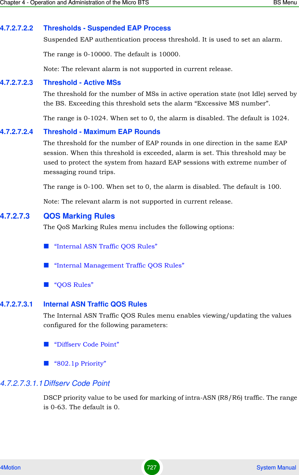 Chapter 4 - Operation and Administration of the Micro BTS BS Menu4Motion 727  System Manual4.7.2.7.2.2 Thresholds - Suspended EAP ProcessSuspended EAP authentication process threshold. It is used to set an alarm.The range is 0-10000. The default is 10000.Note: The relevant alarm is not supported in current release.4.7.2.7.2.3 Threshold - Active MSsThe threshold for the number of MSs in active operation state (not Idle) served by the BS. Exceeding this threshold sets the alarm “Excessive MS number”. The range is 0-1024. When set to 0, the alarm is disabled. The default is 1024.4.7.2.7.2.4 Threshold - Maximum EAP RoundsThe threshold for the number of EAP rounds in one direction in the same EAP session. When this threshold is exceeded, alarm is set. This threshold may be used to protect the system from hazard EAP sessions with extreme number of messaging round trips. The range is 0-100. When set to 0, the alarm is disabled. The default is 100.Note: The relevant alarm is not supported in current release.4.7.2.7.3 QOS Marking RulesThe QoS Marking Rules menu includes the following options:“Internal ASN Traffic QOS Rules”“Internal Management Traffic QOS Rules”“QOS Rules”4.7.2.7.3.1 Internal ASN Traffic QOS RulesThe Internal ASN Traffic QOS Rules menu enables viewing/updating the values configured for the following parameters:“Diffserv Code Point”“802.1p Priority”4.7.2.7.3.1.1Diffserv Code PointDSCP priority value to be used for marking of intra-ASN (R8/R6) traffic. The range is 0-63. The default is 0.