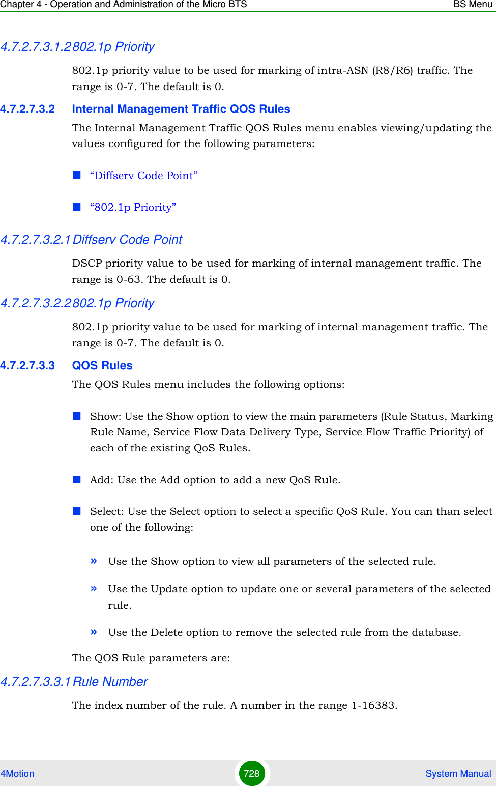 Chapter 4 - Operation and Administration of the Micro BTS BS Menu4Motion 728  System Manual4.7.2.7.3.1.2802.1p Priority802.1p priority value to be used for marking of intra-ASN (R8/R6) traffic. The range is 0-7. The default is 0.4.7.2.7.3.2 Internal Management Traffic QOS RulesThe Internal Management Traffic QOS Rules menu enables viewing/updating the values configured for the following parameters:“Diffserv Code Point”“802.1p Priority”4.7.2.7.3.2.1Diffserv Code PointDSCP priority value to be used for marking of internal management traffic. The range is 0-63. The default is 0.4.7.2.7.3.2.2802.1p Priority802.1p priority value to be used for marking of internal management traffic. The range is 0-7. The default is 0.4.7.2.7.3.3 QOS RulesThe QOS Rules menu includes the following options:Show: Use the Show option to view the main parameters (Rule Status, Marking Rule Name, Service Flow Data Delivery Type, Service Flow Traffic Priority) of each of the existing QoS Rules.Add: Use the Add option to add a new QoS Rule.Select: Use the Select option to select a specific QoS Rule. You can than select one of the following:»Use the Show option to view all parameters of the selected rule.»Use the Update option to update one or several parameters of the selected rule.»Use the Delete option to remove the selected rule from the database. The QOS Rule parameters are:4.7.2.7.3.3.1Rule NumberThe index number of the rule. A number in the range 1-16383.