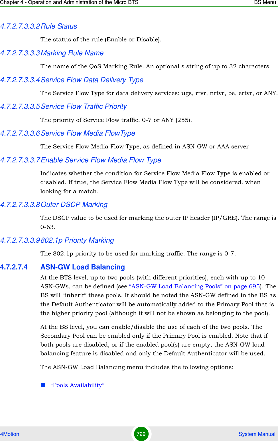 Chapter 4 - Operation and Administration of the Micro BTS BS Menu4Motion 729  System Manual4.7.2.7.3.3.2Rule StatusThe status of the rule (Enable or Disable).4.7.2.7.3.3.3Marking Rule NameThe name of the QoS Marking Rule. An optional s string of up to 32 characters.4.7.2.7.3.3.4Service Flow Data Delivery TypeThe Service Flow Type for data delivery services: ugs, rtvr, nrtvr, be, ertvr, or ANY.4.7.2.7.3.3.5Service Flow Traffic PriorityThe priority of Service Flow traffic. 0-7 or ANY (255).4.7.2.7.3.3.6Service Flow Media FlowTypeThe Service Flow Media Flow Type, as defined in ASN-GW or AAA server4.7.2.7.3.3.7Enable Service Flow Media Flow TypeIndicates whether the condition for Service Flow Media Flow Type is enabled or disabled. If true, the Service Flow Media Flow Type will be considered. when looking for a match.4.7.2.7.3.3.8Outer DSCP MarkingThe DSCP value to be used for marking the outer IP header (IP/GRE). The range is 0-63. 4.7.2.7.3.3.9802.1p Priority MarkingThe 802.1p priority to be used for marking traffic. The range is 0-7. 4.7.2.7.4 ASN-GW Load BalancingAt the BTS level, up to two pools (with different priorities), each with up to 10 ASN-GWs, can be defined (see “ASN-GW Load Balancing Pools” on page 695). The BS will “inherit” these pools. It should be noted the ASN-GW defined in the BS as the Default Authenticator will be automatically added to the Primary Pool that is the higher priority pool (although it will not be shown as belonging to the pool).At the BS level, you can enable/disable the use of each of the two pools. The Secondary Pool can be enabled only if the Primary Pool is enabled. Note that if both pools are disabled, or if the enabled pool(s) are empty, the ASN-GW load balancing feature is disabled and only the Default Authenticator will be used. The ASN-GW Load Balancing menu includes the following options:“Pools Availability”