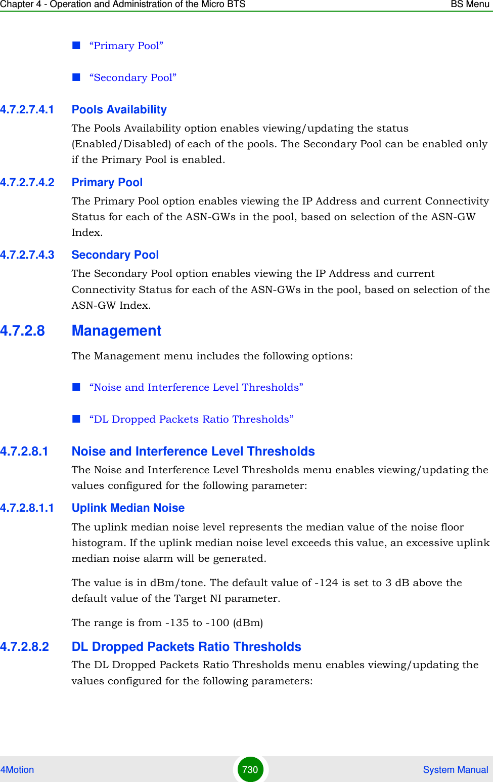 Chapter 4 - Operation and Administration of the Micro BTS BS Menu4Motion 730  System Manual“Primary Pool”“Secondary Pool”4.7.2.7.4.1 Pools AvailabilityThe Pools Availability option enables viewing/updating the status (Enabled/Disabled) of each of the pools. The Secondary Pool can be enabled only if the Primary Pool is enabled. 4.7.2.7.4.2 Primary PoolThe Primary Pool option enables viewing the IP Address and current Connectivity Status for each of the ASN-GWs in the pool, based on selection of the ASN-GW Index.4.7.2.7.4.3 Secondary PoolThe Secondary Pool option enables viewing the IP Address and current Connectivity Status for each of the ASN-GWs in the pool, based on selection of the ASN-GW Index.4.7.2.8 ManagementThe Management menu includes the following options:“Noise and Interference Level Thresholds”“DL Dropped Packets Ratio Thresholds”4.7.2.8.1 Noise and Interference Level ThresholdsThe Noise and Interference Level Thresholds menu enables viewing/updating the values configured for the following parameter:4.7.2.8.1.1 Uplink Median NoiseThe uplink median noise level represents the median value of the noise floor histogram. If the uplink median noise level exceeds this value, an excessive uplink median noise alarm will be generated.The value is in dBm/tone. The default value of -124 is set to 3 dB above the default value of the Target NI parameter.The range is from -135 to -100 (dBm)4.7.2.8.2 DL Dropped Packets Ratio ThresholdsThe DL Dropped Packets Ratio Thresholds menu enables viewing/updating the values configured for the following parameters: