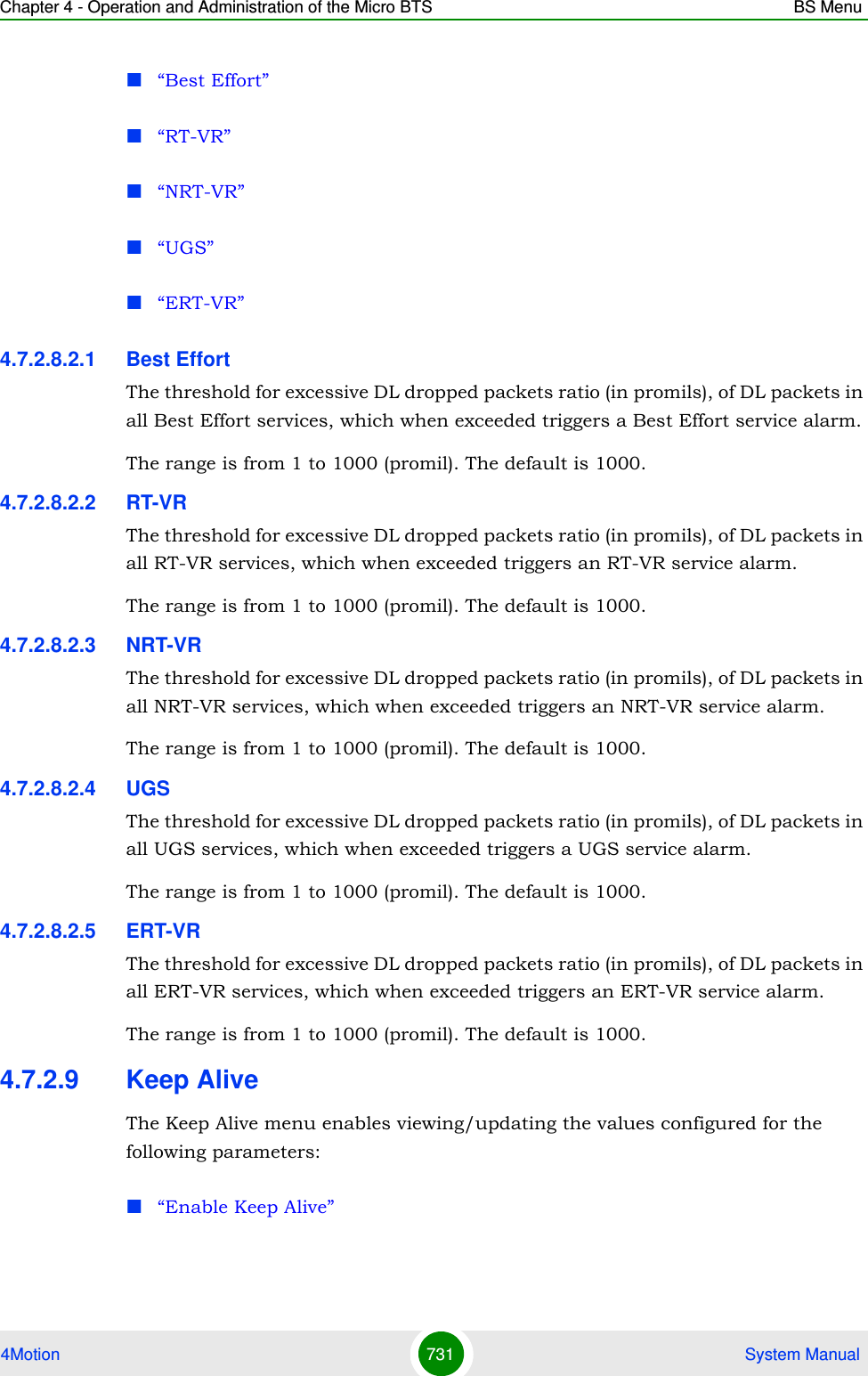 Chapter 4 - Operation and Administration of the Micro BTS BS Menu4Motion 731  System Manual“Best Effort”“RT-VR”“NRT-VR”“UGS”“ERT-VR”4.7.2.8.2.1 Best EffortThe threshold for excessive DL dropped packets ratio (in promils), of DL packets in all Best Effort services, which when exceeded triggers a Best Effort service alarm.The range is from 1 to 1000 (promil). The default is 1000.4.7.2.8.2.2 RT-VRThe threshold for excessive DL dropped packets ratio (in promils), of DL packets in all RT-VR services, which when exceeded triggers an RT-VR service alarm.The range is from 1 to 1000 (promil). The default is 1000.4.7.2.8.2.3 NRT-VRThe threshold for excessive DL dropped packets ratio (in promils), of DL packets in all NRT-VR services, which when exceeded triggers an NRT-VR service alarm.The range is from 1 to 1000 (promil). The default is 1000.4.7.2.8.2.4 UGSThe threshold for excessive DL dropped packets ratio (in promils), of DL packets in all UGS services, which when exceeded triggers a UGS service alarm.The range is from 1 to 1000 (promil). The default is 1000.4.7.2.8.2.5 ERT-VRThe threshold for excessive DL dropped packets ratio (in promils), of DL packets in all ERT-VR services, which when exceeded triggers an ERT-VR service alarm.The range is from 1 to 1000 (promil). The default is 1000.4.7.2.9 Keep AliveThe Keep Alive menu enables viewing/updating the values configured for the following parameters:“Enable Keep Alive”