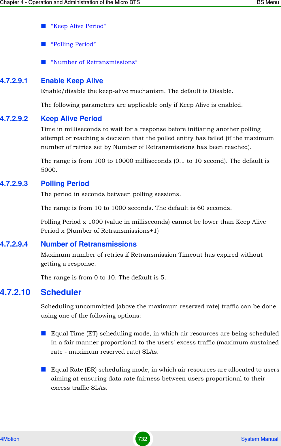 Chapter 4 - Operation and Administration of the Micro BTS BS Menu4Motion 732  System Manual“Keep Alive Period”“Polling Period”“Number of Retransmissions”4.7.2.9.1 Enable Keep AliveEnable/disable the keep-alive mechanism. The default is Disable.The following parameters are applicable only if Keep Alive is enabled.4.7.2.9.2 Keep Alive PeriodTime in milliseconds to wait for a response before initiating another polling attempt or reaching a decision that the polled entity has failed (if the maximum number of retries set by Number of Retransmissions has been reached).The range is from 100 to 10000 milliseconds (0.1 to 10 second). The default is 5000.4.7.2.9.3 Polling PeriodThe period in seconds between polling sessions.The range is from 10 to 1000 seconds. The default is 60 seconds.Polling Period x 1000 (value in milliseconds) cannot be lower than Keep Alive Period x (Number of Retransmissions+1)4.7.2.9.4 Number of RetransmissionsMaximum number of retries if Retransmission Timeout has expired without getting a response.The range is from 0 to 10. The default is 5.4.7.2.10 SchedulerScheduling uncommitted (above the maximum reserved rate) traffic can be done using one of the following options:Equal Time (ET) scheduling mode, in which air resources are being scheduled in a fair manner proportional to the users&apos; excess traffic (maximum sustained rate - maximum reserved rate) SLAs.Equal Rate (ER) scheduling mode, in which air resources are allocated to users aiming at ensuring data rate fairness between users proportional to their excess traffic SLAs.