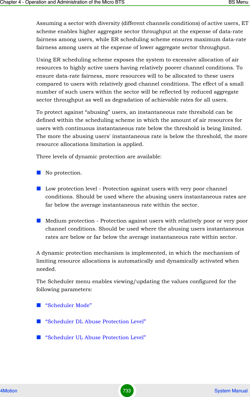 Chapter 4 - Operation and Administration of the Micro BTS BS Menu4Motion 733  System ManualAssuming a sector with diversity (different channels conditions) of active users, ET scheme enables higher aggregate sector throughput at the expense of data-rate fairness among users, while ER scheduling scheme ensures maximum data-rate fairness among users at the expense of lower aggregate sector throughput.Using ER scheduling scheme exposes the system to excessive allocation of air resources to highly active users having relatively poorer channel conditions. To ensure data-rate fairness, more resources will to be allocated to these users compared to users with relatively good channel conditions. The effect of a small number of such users within the sector will be reflected by reduced aggregate sector throughput as well as degradation of achievable rates for all users. To protect against “abusing” users, an instantaneous rate threshold can be defined within the scheduling scheme in which the amount of air resources for users with continuous instantaneous rate below the threshold is being limited. The more the abusing users&apos; instantaneous rate is below the threshold, the more resource allocations limitation is applied. Three levels of dynamic protection are available:No protection. Low protection level - Protection against users with very poor channel conditions. Should be used where the abusing users instantaneous rates are far below the average instantaneous rate within the sector.Medium protection - Protection against users with relatively poor or very poor channel conditions. Should be used where the abusing users instantaneous rates are below or far below the average instantaneous rate within sector.A dynamic protection mechanism is implemented, in which the mechanism of limiting resource allocations is automatically and dynamically activated when needed.The Scheduler menu enables viewing/updating the values configured for the following parameters:“Scheduler Mode”“Scheduler DL Abuse Protection Level”“Scheduler UL Abuse Protection Level”