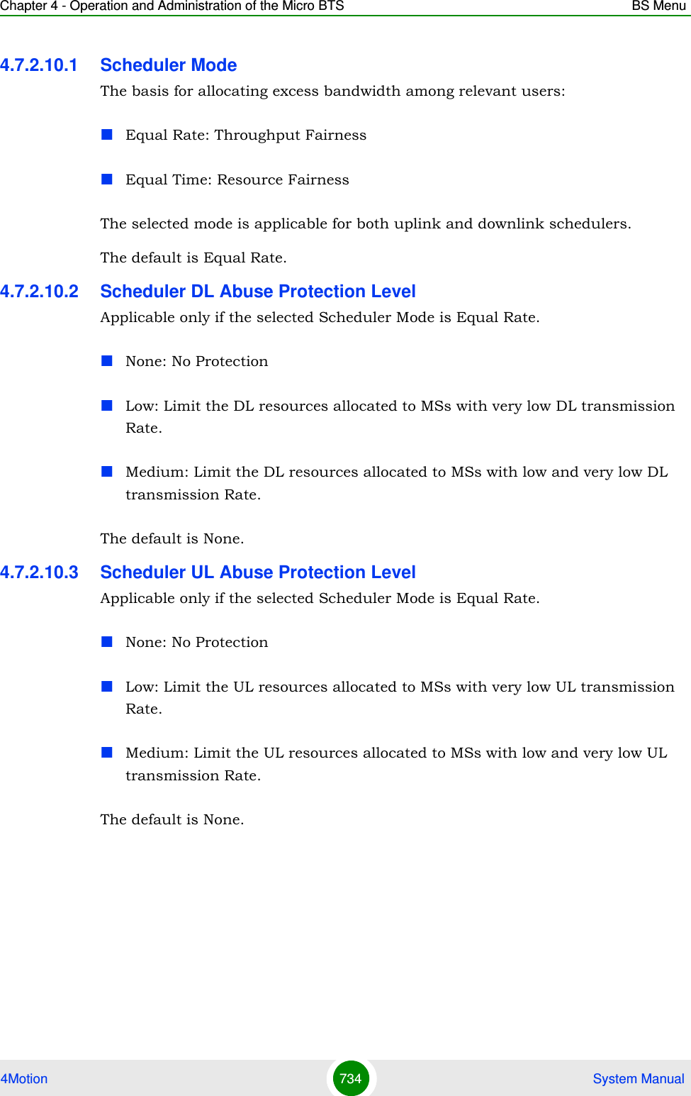 Chapter 4 - Operation and Administration of the Micro BTS BS Menu4Motion 734  System Manual4.7.2.10.1 Scheduler ModeThe basis for allocating excess bandwidth among relevant users:Equal Rate: Throughput FairnessEqual Time: Resource FairnessThe selected mode is applicable for both uplink and downlink schedulers.The default is Equal Rate.4.7.2.10.2 Scheduler DL Abuse Protection LevelApplicable only if the selected Scheduler Mode is Equal Rate. None: No ProtectionLow: Limit the DL resources allocated to MSs with very low DL transmission Rate.Medium: Limit the DL resources allocated to MSs with low and very low DL transmission Rate. The default is None.4.7.2.10.3 Scheduler UL Abuse Protection LevelApplicable only if the selected Scheduler Mode is Equal Rate. None: No ProtectionLow: Limit the UL resources allocated to MSs with very low UL transmission Rate.Medium: Limit the UL resources allocated to MSs with low and very low UL transmission Rate. The default is None.